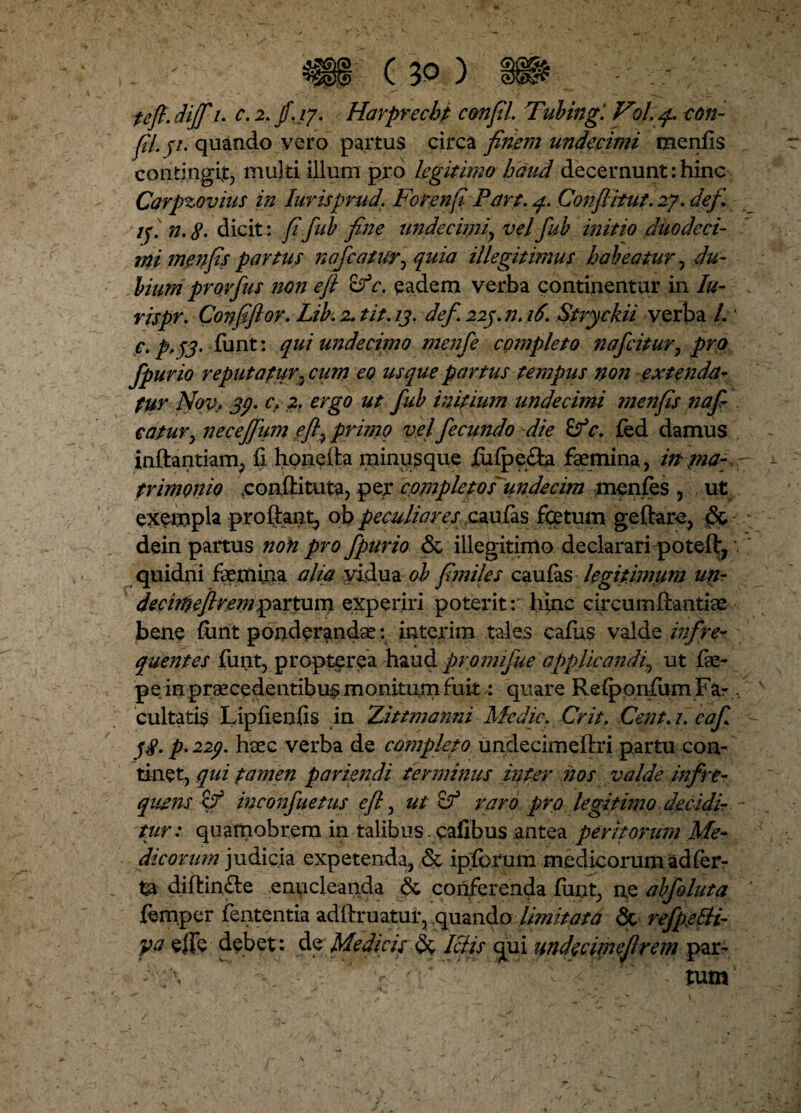 feji. dijfi u c. 2. f.17. Harprechp confli. Tubing. Vd, q.. con¬ fli 31. quando vero partus circa finem undecimi menfis contingit, multi illum pro legitimo haud decernunt: hinc Carpzovius in Iuvisprud. Forenfl Part. q. Conflitut. 27. defi. ij. n.8. dicit : flfiub fine undecimi, velfiub initio duodeci¬ mi menfis partus nafcatur^ quia illegitimus habeatur , du¬ bium prorfus non e fi c. eadem verba continentur in lu- rispr. Conflflor. Lib. 2. tit. 13. defi 223.12.16. Stryckii verba /.' c. p.33. funt: qui undecimo menfie completo naficitur, pro fipurio reputatur3 cum eo usque partus tempus non extendet- fur Nov, 33. c. 2. ergo ut fiub initium undecimi menfis nafi- catur, neceflum efl} primo velfiecundo die Sf c. fed damus inftantiam, ii honefia minusque fulpe&a femina, in pia- trimonio eonftituta, per completos'undecim menfes , ut exempla proflant, ob peculiares caufas fetum geftare, dein partus non pro fipurio & illegitimo declarari poteflj' quidni femina alia yidua ol fimiles caufas legitimum unr decirftefirenipartum experiri poterit r hinc circumftantfe bene fiint ponderanda?: interim tales cafias valde infre¬ quentes funt, propterea haud promifiue applicandi, ut fe- pe: irxpraecedentibus monitum fuit \ quare Reiponfum Far,, cultatis Lipfienfis in Zittmarmi Medie. Crit. Cent.i. caf. 38. p. 223. haec verba de completo undecimeftri partu con¬ tinet, qui tamen paviendi terminus inter nos valde infre¬ quens inconfiuetus eft, ut & raro pro legitimo decidir - tur: quamobrera in talibus cafibus antea peritorum Me¬ dicorum judicia expetenda, & iplbrum medicorum ad fer¬ ta diflinfte eniicleanda & conferenda funt, ne abfioluta femper fententia adftruatur, quando limitata & refpetti- ya effe debet: de Medicis Ictis qui undecimeflrem par- - . * - ■' ■ <\ ‘ tum ' /