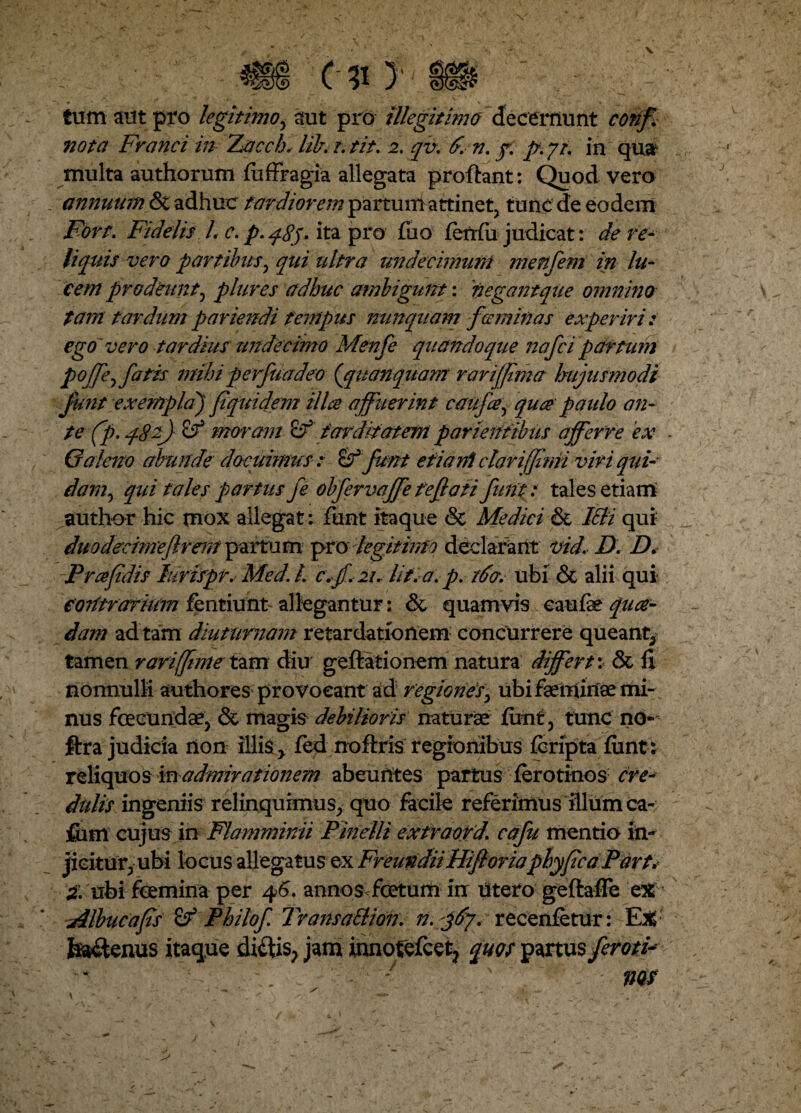 tum aut pro legitimo, aut pro illegitimo decernunt conf nota Franci in Zacch* lib. t. tit. 2. qv. d. v. f. p. yt. in qua1 multa authorum fiiffragia allegata proflant: Quod vero annuum <3t adhuc tardiorem partum attinet, tunc de eodem Fort. Fidelis L c. p. q8j- ita pro fuo ferrfii judicat: de re¬ liquis vero partibus, qui ultra undecimum menfem in lu¬ cem prodeunt, plures adhuc ambigunt: negant que omnino tam tardumpariendi tempus nunquam feminas experiri: ego 'vero tardius undecimo Menfe quandoque nafci partum pojje^ fatis mihi perfuadeo (qiianquam rariffma hujusmodi funt exempla) pquidem ilice affuerint catifa, quce paulo an¬ te (p. 482) moram & tarditatem parientibus afferre ex Galeno abunde docuimus: & funt etiam clari (fimi viri qui¬ dam, qui tales partus fe obfervaffe reflati funt i tales etiam author hic mox allegat : funt itaque & Medici & Icii qui duodecimeflrem partum pro legitimo declarant vid. D. D. Prafidis furispr. Med. /. c.jf.21. /it. a. p. tdcr. ubi & alii qui contrarium fentiunt allegantur: &, quamvis eaufae qua¬ dam ad tam diuturnam retardationem concurrere queant, tamen rari [fime tam diu geftationem natura differt: & fi nonnulli authores provocant ad regionis, ubi faemiriae mi¬ nus fecundae, & magis debilioris naturae funt, tunc no-' ftra judicia non illis , fed noftris regionibus feripta funt: reliquos in admirationem abeuntes partus ferotinos ere* ditiis ingeniis relinquimus, quo facile referimus illum ca- fiim cujus in Flamminii Pinelli extraord. cafu mentio in¬ jicitur, ubi locus allegatus ex FreundiiHifioriaphy ficaPart. St. ubi femina per 46. annos fetum in utero geftafle eX Albucafis & Philo f TransaBion. n.ffy. recenfetur: Ex feaflenus itaque diftis, jam innofefcet? quos partus ferofe - * nos