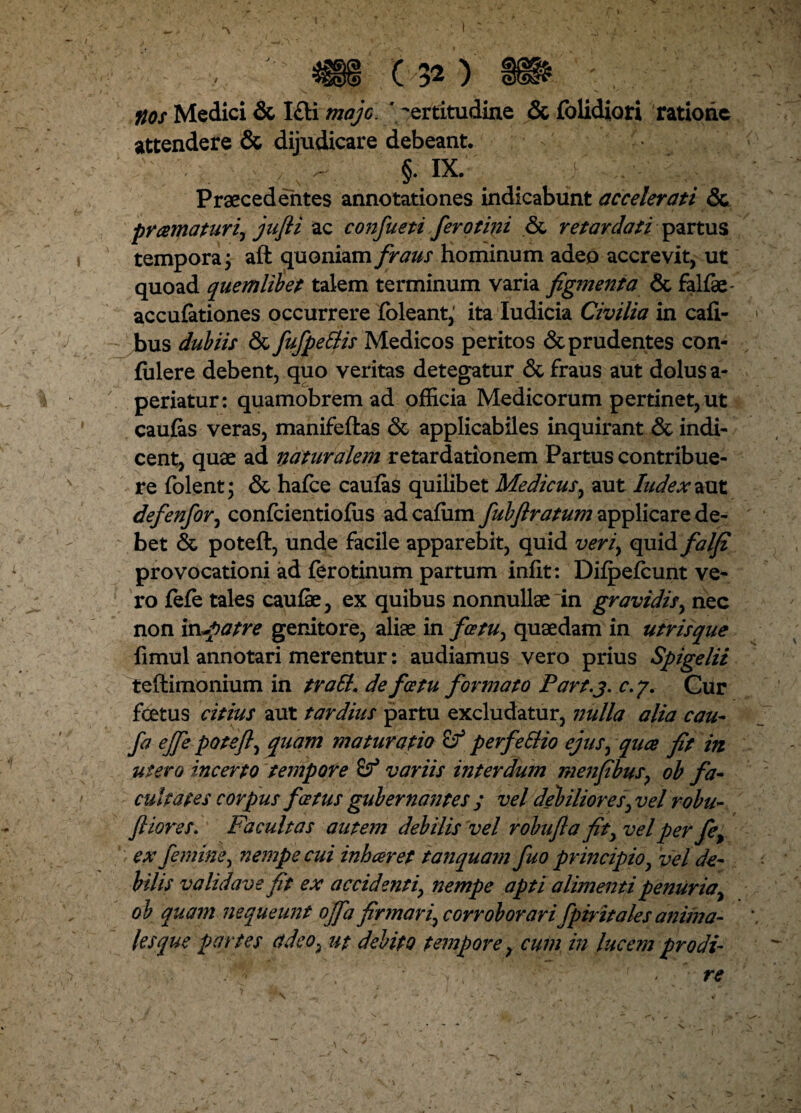 flos Medici & I£K majo. ‘ certitudine & folidiori ratione attendere & dijudicare debeant. y ^ §. IX. Praecedentes annotationes indicabunt accelerati & pramaturiy jufti ac confueti ferotini <3t retardati partus tempora j aft quoniam fraus hominum adeo accrevit, ut quoad quemlibet talem terminum varia figmenta & falfae- accufationes occurrere foleant,' ita ludicia Civilia in cafi- bus dubiis & fufpetlis Medicos peritos & prudentes con¬ fidere debent, quo veritas detegatur & fraus aut dolus a- periatur: quamobrem ad officia Medicorum pertinet, ut caufas veras, manifeftas 6c applicabiles inquirant & indi¬ cent, quae ad naturalem retardationem Partus contribue¬ re folent; & hafce caufas quilibet Medicus, aut Iudex aut defenfor, confcientiofus ad cafum fubftratum applicare de¬ bet & poteft, unde facile apparebit, quid veriy quid falfi provocationi ad ffirotinum partum infit: Difpefcunt ve¬ ro fefe tales caufae, ex quibus nonnullae in gravidis, nec non in^patre genitore, aliae in fcstuy quaedam in utrisque fimul annotari merentur: audiamus vero prius Spigelii teftimonium in tratt. de fcetu formato Part.j. c. 7, Cur foetus citius aut tardius partu excludatur, nulla alia cau- fa ejfe poteft, quam maturatio perfeStio ejusy quce fit in utero incerto tempore variis interdum menfibus, oh fa¬ cultates corpus fcetus gubernantes ; vel debiliores, vel robu- ft iores. Facultas autem debilis vel robufla fity vel per fet ex femine, nempe cui inh ceret tanquam fuo principio y vel de¬ bilis validave fit ex accidenti, nempe apti alimenti penuria, ob quam nequeunt Ojfa firmariy corroborari fpiritales anima¬ lesque partes adeo, ut debito tempore, cum in lucem prodi-