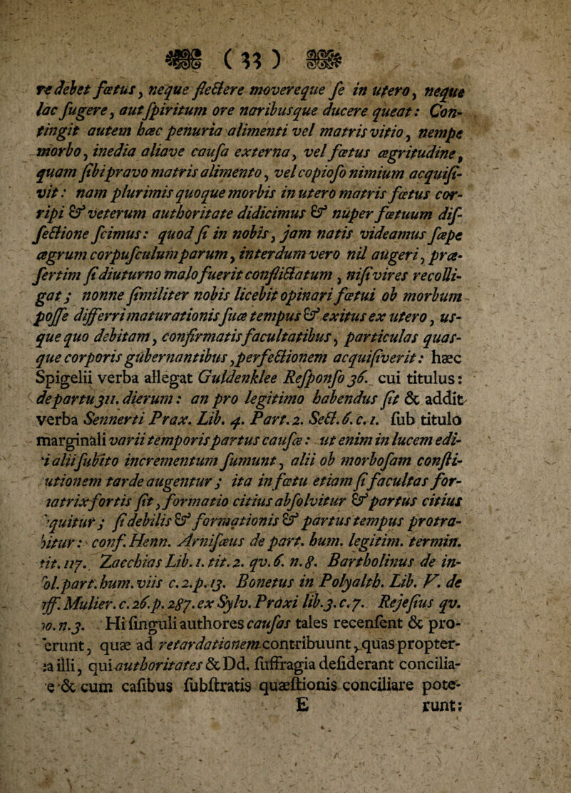 re dei et fatus y nequs fle&ere movere que fe in utero, neque lac fugere y autfpiritum ore naribus que ducere queat: Con¬ tingit autem hcec penuria alimenti vel matris vitioy nempe morbo, inedia aliave caufa externa y vel fatus cegritudine t quam fibipravo matris alimentoy velcopiofo nimium acquifi- vit: nam plurimis quoque morbis in ut ero matris fostus cor¬ ripi Sf veterum authoritate didicimus nuper fatuum dif feSlione fcimus: quod fi in nobisy jam natis videamus fepe agrum corpufculwnparum y interdum vero nil augeri y pra- fertim fidiuturno malofuerit conflifta tum y nifivires recolli¬ gat; nonne fimiliter nobis licebit opinari fatui ob morbum poffe differri maturationisfua tempus Sf exitus ex utero y us¬ que quo debitam y confirmatis facultatibus, particulas quas¬ que corporis gubernantibus yp er fettionem a equi (iverit: haec Spigelii verba allegat Guldenklee Refponfo36. cui titulus: de par tu311, dierum: an pro legitimo habendus fit & addit verba Sennerti Prax. Lib. 4. Part. 2. SeB. 6. c. 1. fiib titula ^ marginali varii temporispartus caufce: ut enim in lucem edi- i aliifubito incrementum fumunt y alii ob morbofam confli- titionem tarde augentur; ita in fatu etiam fifacultas for- mtrixfortis fit y formatio citius abfolvitur & partus citius 'equitur; fi debilis & formationis partus tempus protra¬ hitur: confHenn. Arnifaus de part. hum. legitim. termin. ■tit.nf. Zacchias Lib.i.tit.z. qv.6. n.tf. Bartholinus de in- ol.part. hum. viis C.2.P.13. Bonetus in Polyalth. Lib. V. dc ff. Mulier. c. 26.p. 287. ex Sy/v. Praxi lib.3. c. 7. Rejefius qv. 10. n.3. Hi finguli authores caufas tales recenfent & pro- erunt, quae ad retardationemzontsibuxmt ^quas propter¬ va illi, qfii-autboritates & Dd. fitffragia defiderant concilia- e •& cum cafibus fubftratis quaeftionis conciliare pote- E runt;