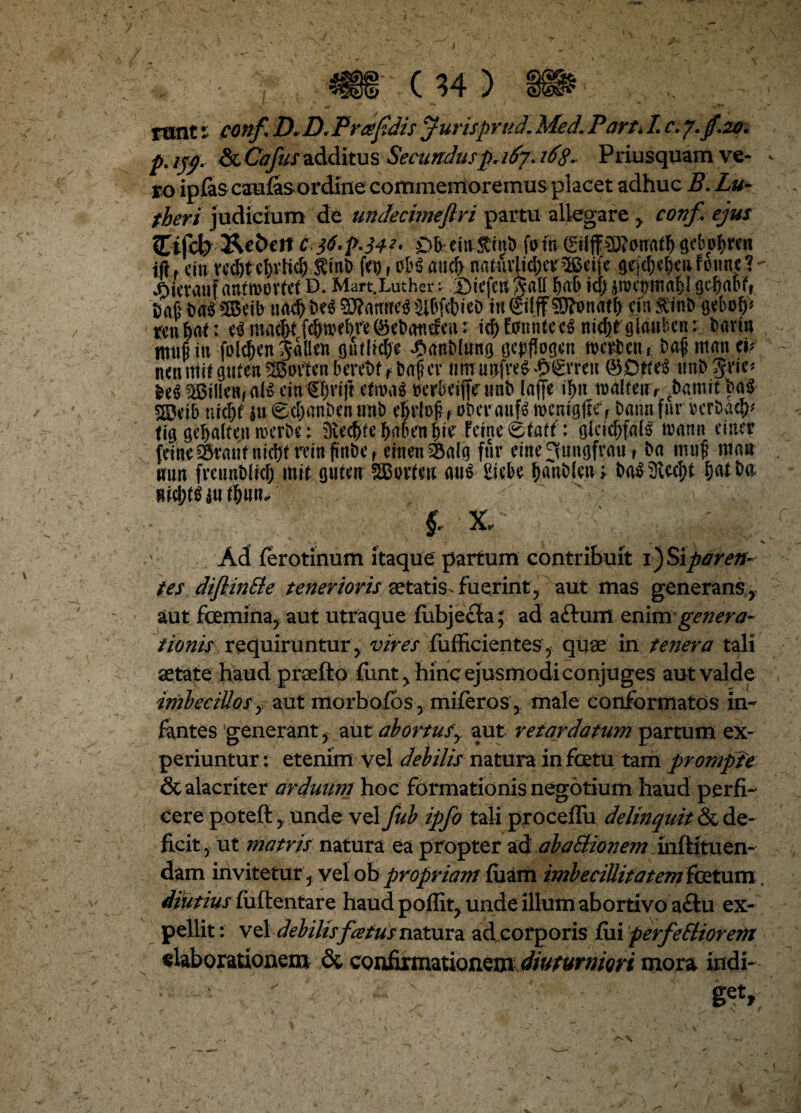 p, jjp. ScCafusadditus Secundus p, 167.168* Priusquam ve- - ro ipfis caulas ordine commemoremus placet adhuc B. Lu~ theri judicium de undecimeflri partu allegare y conf ejus Ctfcb &e&ert c 36'P-34*' OkeittStmD fotu ©Iff^anaty g<bo$rcn ift r citi vcd)tt1)vHd> $mb fet) f 0H aucf> natuvlidjct^ctfc gtrjd)d)ciifomtc?- JDievauf antmovtet D. Mart.Luther: J)icfc« A*aU bab ici; Dn(j b«35lBeib nad) De$ 03?attttc<S JtfvfctieD in ©fff SDftmatl; cin ftinb trenljrtf: c$mad)tfdwbre(Scbatidea: id)hntntec6 nidjrglauben: Davin m»§in foicfjenpllett ptlid;e £anD(ung tjepflogcn mertent; Dafi ittanei* netirrtff gufen Sovten bereDf r t>af?er nm unfre^ £0’rett ® D*te3 tmD Jric* MjiUeRf ati eju (Styrtft cfn>a$ rerbeijfe tinb laffe i^n tualfeti r cbatwtt>a$ 555eib nidjf ju (BdjanDcn unb ckloj? , obev auf$ wemgjh, Datin fur bcrbacfc fig ge^alten trerDe; iKc$febalurnl)te Feme0tatf: glcid)fa($ mann einer feine ^raui ntdjtreinftnDe, etnen 35alg fur eine^tingfrau f Da tmtf mau mm frctmDIich mit guten SBwten au$ Etcbe batiblcti* &a$3U$t balbe wd;tt> lut&w?.. f X, ' , % Ad ferotinum itaque partum contribuit 1) Sipo r en¬ tes diflinSle tenerioris aetatis -fuerint, aut mas generans , aut fcemina, aut utraque fiibjecta; ad aftuffl znimgenera- tionis requiruntur, vires fufficientes, quae in tenera tali aetate haud praefto fiint, hinc ejusmodi conjuges aut valde imbecillosy aut morbolos, miferos,. male conformatos in¬ fantes generant, aut ab ortusy aut retardatum partum ex¬ periuntur : etenim vel debilis natura in fcetu tam prompte & alacriter arduum hoc formationis negotium haud perfi¬ cere poteft,, unde vel fub ipfo tali proceffu delinquit & de¬ ficit, ut matris natura ea propter ^A abaBionem inftituen- dam invitetur, vel ob propriam luam imbecillitatem fetum, dibtius luftentare haud poffit, unde illum abortivo a£iu ex¬ pellit : vel debilis fatus natura adeorporis fili perferiorem elaborationem & confirmationem diuturniori mora indi- ' ' 1 fcV