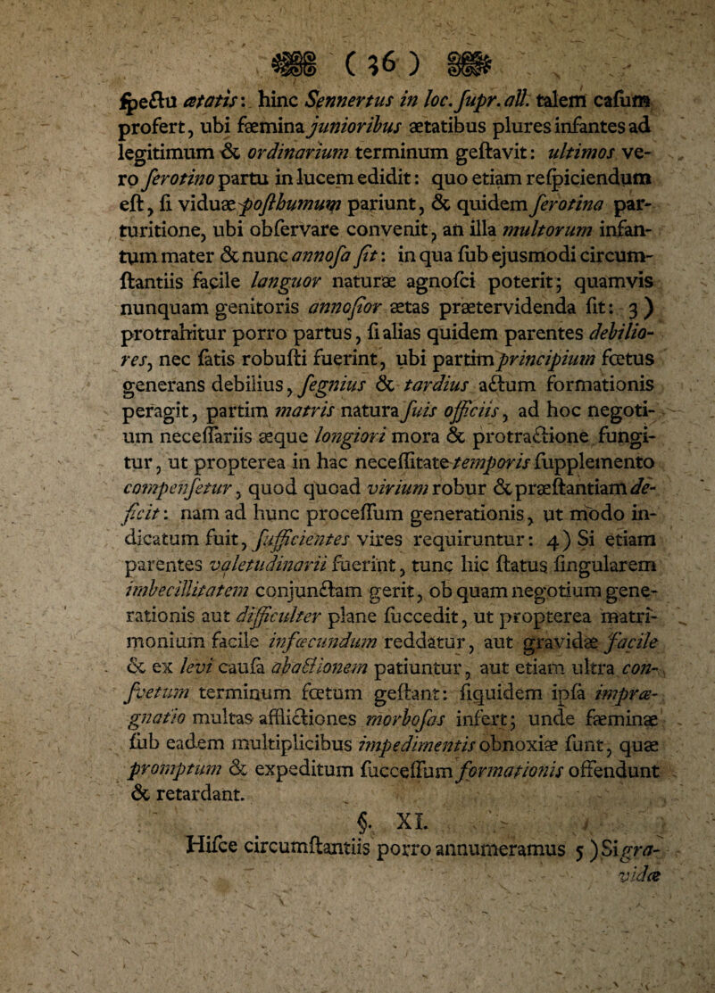 profert, ubi femina junioribus aetatibus plures infantes ad legitimum & ordinarium terminum geftavit: ultimos ve¬ ro ferotino partu in lucem edidit: quo etiam refpiciendum eft, fi viduatpoflhumum pariunt, & quidem fero tina par- turitione, ubi obfervare convenit, aii illa multorum infan- tum mater & nunc annofa fit: in qua fiib ejusmodi circum- ftantiis facile languor naturae agnofci poterit; quamvis nunquam genitoris annofior aetas praetervidenda fit: 3 ) protrahitur porro partus, fi alias quidem parentes debilio¬ res , nec fatis robufti fuerint, ubi principium fcetus generans debilius, fegnius & tardius aftum formationis peragit, partim matris naturafuis officiis, ad hoc negoti¬ um neceffariis aeque longiori mora & protractione fungi¬ tur , ut propterea in hac neceffitattemporis fiipplemento compenfetur, quod quoad virium robur & p r se flant iam de¬ ficit : nam ad hunc proceffum generationis, ut modo in¬ dicatum fuit, fiifficientes vires requirantur: 4 ) Si etiam parentes valetudinarii fuerint, tunc hic flatus lingularem imbecillitatem conjun£tam gerit, ob quam negotium gene¬ rationis aut difficulter plane fiiccedit, ut propterea matri¬ monium facile infoeeundum reddatur, aut gravidae facile ce ex levi caufa ab a Bionem patiuntur, aut etiam ultra con- ■fsetum. terminum foetum geflant: fiquidem ipfa impree- gnatlo multas afflictiones morbofas infert; unde feminae fiib eadem multiplicibus impedimentis obnoxiae funt, quae promptum & expeditum tixtesifum formationis offendunt & retardant. ' . . >: XL ' ^ C , V ^ Hifce circumflandis porro annumeramus 5 ) Sigra- . 7 ' '  . - . '• videe