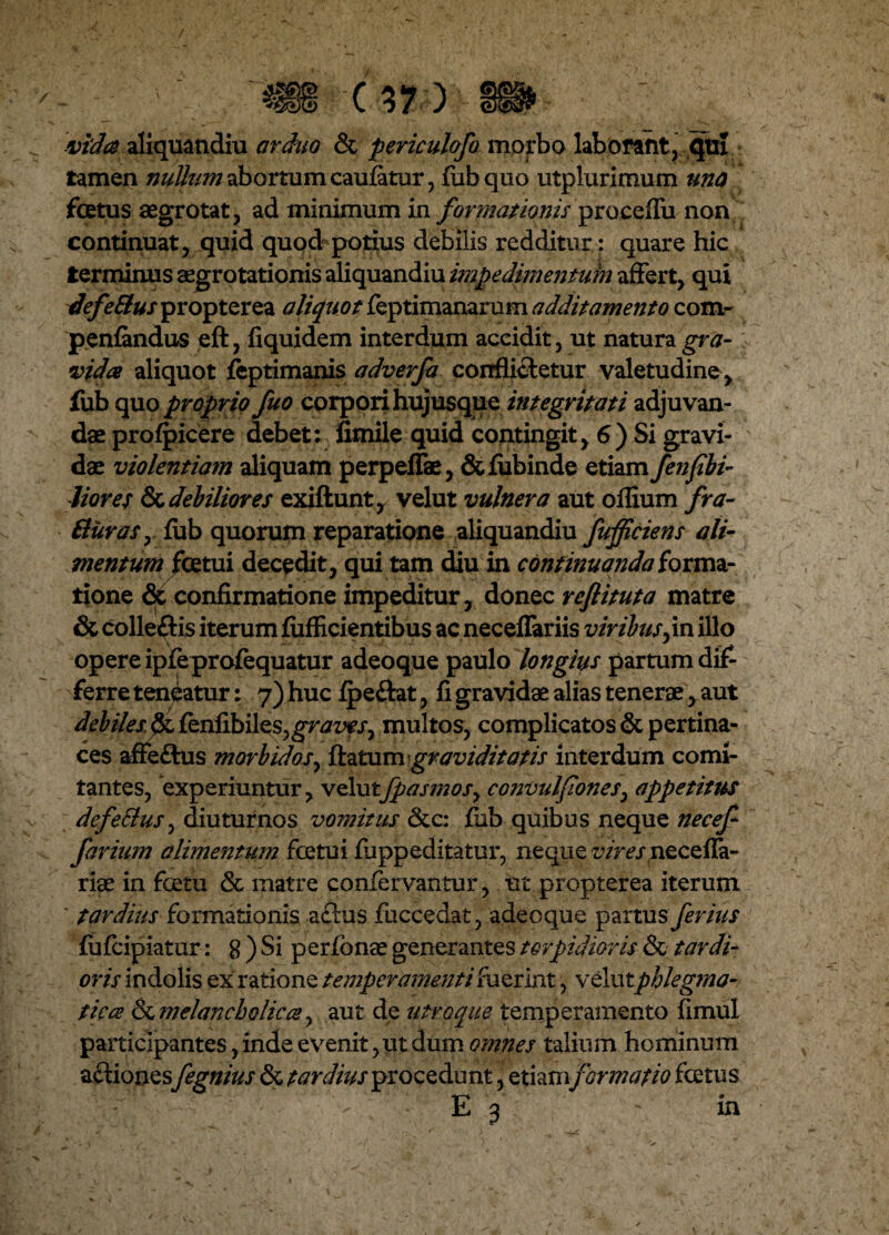 vida aliquandiu arduo & periculofo morbo laborant, qui tamen niittum abortum cauiatur, fubquo utplurimum una fcetus aegrotat, ad minimum in formationis procefiii non continuat, quid quod potius debilis redditur: quare hic terminus aegrotationis aliquandiu impedimentuin affert, qui defeSlus propterea oliqtiot feptimanarum additamento com- peniandus eft, fiquidem interdum accidit, ut natura gra¬ vida aliquot feptimanis adverfa conflictetur valetudine , fub quo proprio fuo corpori hujusque integritati adjuvan¬ dae profpicere debet: fimile quid contingit, 6) Si gravi¬ dae violentiam aliquam perpeflae, & fubinde etiam fenf bi¬ liares & debiliores exiftunt , velut vulnera aut oilium fra- Ruras, fub quorum reparatione aliquandiu fufficiens ali¬ mentum fcetui decedit, qui tam diu in continuanda forma¬ tione & confirmatione impeditur, donec refiituta matre & colleftis iterum fufficientibus ac neceffariis viribus^in illo opere ipfeprofequatur adeoque paulo longius partum dif¬ ferre teneatur: 7) huc fpeftat, fi gravidae alias tenerae, aut debilesfsi fenfibiles^r^z^j, multos, complicatos & pertina¬ ces affeftus morbidoftatumgraviditatis interdum comi¬ tantes, experiuntur, velutfpasmosy convulfones, appetitus defeRus, diuturnos vomitus <3cc: fiib quibus neque necef- farium alimentum fcetui iuppeditatur, neque vires riae in fcetu <Sc matre confervantur, ut propterea iterum ' tardius formationis a£tus fuccedat , adeoque partus ferius fufcipiatur: g ) Si perfonae generantes torpidioris & tardi¬ oris indolis ex ratione temperamenti fuerint, velutphlegma¬ tica melancholica, aut de utroque temperamento fimul participantes, inde evenit, ut dum omnes talium hominum actiones fegnius & tardius procedunt, etiam formatio fcetus E 3 in