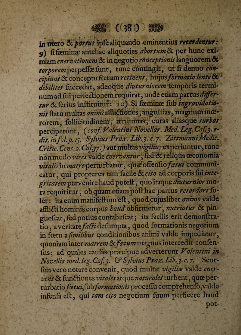I In utero Sfpartus ipfc aliquando eminentius retardentur i 9) fi feminee antehac aliquoties abortum & per hunc exi¬ miam enervationem & in negotio conceptionis languorem & torporemperpelfefunt, tunc contingit, ut fi denuo con¬ cipiunt & conceptu fictum retinent, hujusformatio lente & ' debiliter fuccedat, adeoque diuturniorem temporis termi¬ num ad fui perfectionem requirat, unde etiampartus differ¬ tur & ferius inftituituf: 1 o) Si feminae iub ingravidatio- nis ftatu multas animi aftli&iones, anguftias>, magnum moe¬ rorem, follicitudinem, serpirrtias, curas aliasque turbas perciperunt, ( conf Valentini Novellar. Med.Leg.Cafj. e- dit.infol.p.if. Sylvius Prdx. Lib.j. c.y. ZittmamiMedic. Criiic.Cent. 2. Caf.yj.) aut multas vigilias experiuntur, tunc nonmodo vires valde inervanturfftiSx, reliqua oeconomia vitalis in w^rre perturbatur, quaeoffenfiofatui communi- < catur, qui propterea tam facile decito ad corporis {m.inte- gritatem pervenire haud poteft, quo itaque diuturnior mo¬ ra requiritur, obquametiampofthac partus retardari fo- let: ita enim manifeftum eft, quod cujuslibet animo valde afflifti hominis .corpus baud obfirmetur, nutriatur 8c pin- gueicat , fed potius contabefcat; ita facilis erit demonftra- tio, a veritate falli defumpta, quod formationis negotium in fcetu afmilibus conditionibus ahimi valde impediatur, quoniam inter matrem St,fatum magnus intercedit conlen- fus; ad quales caulas praecipue adverterunt Valentini in Novellis med. leg. Caf.j. £? Sylvius Prax. Lib.y. c, 7. Seor- fim vero notare convenit, quod multa vigilia valde ener¬ vent & funftiones vitales atque liatur ales turbent, quae per¬ turbatio fatuifvbformationis proceffu comprehenfo, valde infenla eft, qui tam cito negotium fuum perficere haud • -  ' pot- I