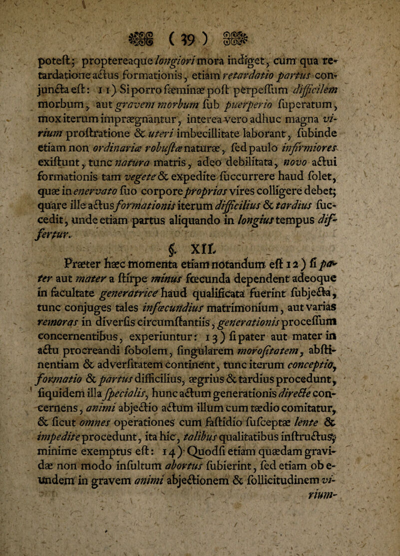 m ... (?9 | poteft; proptereaque longiori mora i et, cum qua re* tardatione a<ftus formationis, etiam retardatio partus con- junfta eft: 11) Si porro faeminae poft perpeffum difficilem morbum , aut gravent morbum fub puerperio fuperatum, mox iterum impraegnantur, interea vero adhuc magna vi¬ rium proftratione & uteri imbecillitate laborant, fubinde etiam non ordinaria robuflce naturaefed paulo infirmiores- exiftunt, tunc natura matris , adeo debilitata, novo aflui formationis tam vegete expedite fuccurrere haud folet, quae in enervato £uo corpore proprias vires colligere debet; quare ilfe aftusformationis iterum difficilius & tardius iiic- cedit, unde etiam partus aliquando in longius tempus dif¬ fertur. $ XIL Praeter haec momenta etiam notandum eft 12 ) fi pa^ ter aut mater a ftirpe minus fecunda dependent adeoque in facultate generatrice haud qualificata fuCrint fubjeffe, tunc conjuges tales infacundius matrimonium, aut varias remoras in diverfis circumflandis, generationis proceffum concernentibus, experiuntur: 13) fi pater aut mater in a£tu procreandi fobolem, lingularem morofitatem, abfti- nentiam & ad verfitatem continent, tunc iterum conceptio, formatio & partus difficilius, aegrius & tardius procedunt, fiquidem illa fpecialfi hunc actum generationis direEte con¬ cernens , animi abjectio aftum illum cum taedio comitatur, & ficut omnes operationes cum faftidio fufeeptae lente & impedite procedunt, ita hic, talibus qualitatibus inftruftus^ minime exemptus eft: 14 )? Quodfi etiam quaedam gravi¬ dae non modo infultum abortus fiibierint, fed etiam ob e- Undem in gravem animi abjeftionem & iollicitudinem vi¬ num- * /