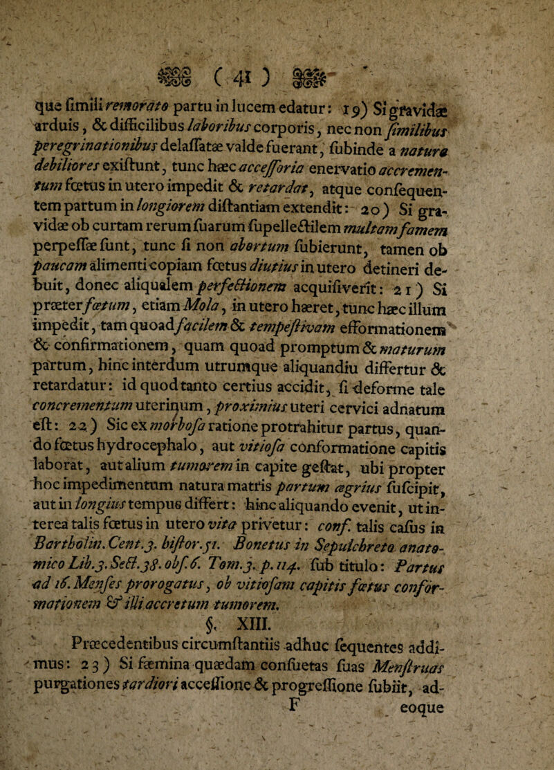 que fimiii remorato partu in lucem edatur: 1f) $1 gravidae arduis, & difficilibus laboribus corporis, nzc non fimilibus peregrinationibus delaflatae valde fuerant, fubinde a natura debiliores exrftunt, tunc hoc a ccejforia enervatio ac cremen¬ tum fcetus in utero impedit & retardat, atque confequen- tem partum in longiorem diftantiam extendit: 2 o ) Si gra¬ vidae ob curtam rerum fuarum fiipelle&ilem multam famem perpeflaefunt, tunc fi non abortum fubierunt, tamen ob paucam alimenti copiam fcetus diutius ia utero detineri de¬ buit, donec aiiqualem perfeSHonem acquifiverit: 21) Si praeterfoetum, etiam Mola, in utero haeret, tunc haec illum impedit, tam facilem & tempeftivam efformationem ^ & confirmationem, quam quoad promptum & maturum partum, hinc interdum utrumque aliquandiu differtur <3c retardatur: id quod tanto certius accidit, fi deforme tale concrementum uterinum, proximius uteri cervici adnatum eft: 2 2 ) Sic ex morbofa ratione protrahitur partus, quan¬ do foetus hydrocephalo, aut vitiofa conformatione capitis laborat , au talium tumorem m capite geftat, ubi propter hoc impedimentum natura matris partum agrius fufcipit, aut in longius tempus differt: hinc aliquando evenit, ut in¬ terea talis foetus in utero vita privetur: conf talis cafus ia 7 Bartholm. Cent.3. biftor.pt. Bonetus in Sepulcbreto anato¬ mico Lib.3. Sett. 38. obf 6. Tom.j.p.114. fub titulo: Partus •ad id. Menfes prorogatus, ob vitiofam capitis fcetus confor¬ mationem iUiaccretum tumorem. §. XIII. Procedentibus circumflandis adhuc fequentes addi- <mns: 23) Si faemina quaedam conflictas fuas Menftruas purgationes tardiori accefiione & progreflione fubiit, ad- F eoque 1