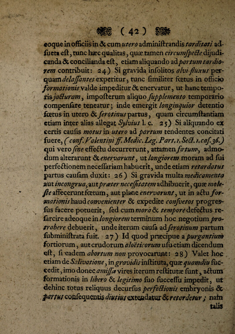 (42) coque In officiis in & cum utero adminiftrandis tarditati ad- lueta eft , tunc haec qualitas , quae tamen circumfpeEle dijudi¬ canda & concilianda eft , etiam aliquando ad partum tardio¬ rem contribuit: 24) Si gravida infolitos alvi fluxus per- qo&mdelajfantesexperitur^ tunc fimiliter fotus in officio formationisvalde impeditur & enervatur, ut hanc tempo¬ risjaSuram , impofterum aliquo fupplemento temporario compenfare teneatur; inde emergit longinquior detentio fetus in utero & fero tinus partus , quam circumftantiam etiam inter alias allegat Sylvius 1. c. 25) Si aliquando ex certis caulis motus in utero ad partum tendentes concitati fuere, (confl Filentiniff, Medie. Leg. Part, /. Se&. 1. caf.yC.) qui veroflne effeftu decurrerunt, attamen/*?/#/»', admo¬ dum alterarunt & enervarunt, ut longiorem moram ad lui perfeftionem neceffariam habuerit, unde etiam retardatus partus caulam duxit: 26) Si gravida multa medicamenta jaut incongruay autpreeter neceflttatem adhibuerit, quae mole- fle affecerunt fetum, aut plane enervarunt y ut in aftu for- motionis haud convenienter & expedite confvetos progres- lus facere potuerit, fed cummorade temporedefe&us re- iarcire adeoque in longiorem terminum hoc negotium pro¬ trahere debuerit, unde iterum caufa adferotinum partum fiibminiftrata fuit. 27) Id quod praecipue apurganthtm fortiorum, aut crudorum aloeticorum uluetiam dicendum eft, fieadem abortum non provocarunt: 28) Valet hoc etiam de Salivatione, in gravidis inftituta, quae quamdiu fuc- cedit, imo donec amijja vires iterum reftitutae fiint y aftum formationis in libero & legitimo luo fucceflu impedit, ut dehinc totus reliquus decurfiis perfe&ionis embryonis & parm confequenus diutius extendatur & retardetur ; nata talis