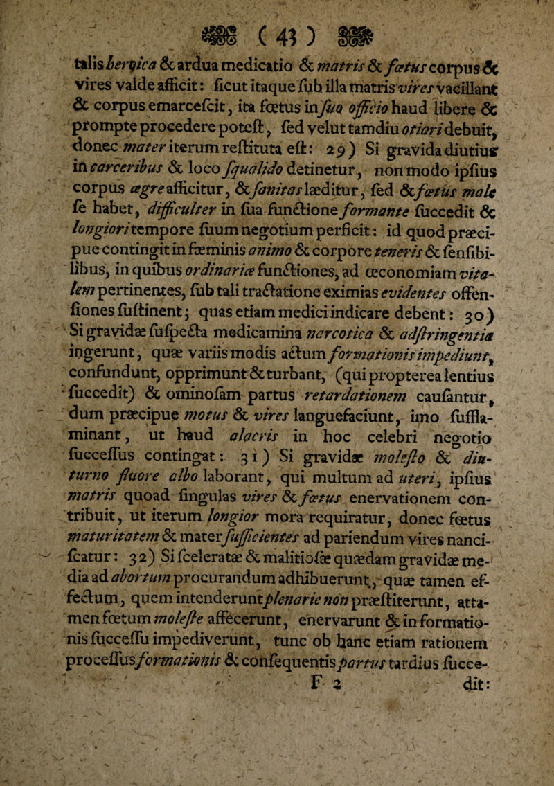 talis heroica & ardua medicatio & matris & /*?/#/corpus 5c vires valde afficit: ficut itaque fuh illa matris vires Vacillant & corpus emarcefcit, ita fetus in fuo officio haud libere & prompte procedere poteft , fed velut tamdiu otiari debuit, donec\ mater iterum reftituta eft: 29) Si gravida diutius* in carceribus & loco fqualido detinetur, non modo ipfius corpus cegreafficitur, &fanitaslaeditur, fed &foetus maU fc habet, difficulter in fiia fun&ione formante (iiccedit & longiori tempore fiium negotium perficit: id quod praeci¬ pue contingit in fseminis animo & corpore tenearis & fenfibi- libus, in quibus ordinaria? functiones, ad ccconomiam vita¬ lem pertinentes, fiib tali tra&atione eximias evidentes offen- fiones fuftinent; quas etiam medici indicare debent: 30) Si gravidae fufpe&a medicamina narcotica & adftringentia ingerunt, quae variis modis aftum formationis impediunt^ confundunt, opprimunt & turbant, (qui propterea lentius * fuccedit) <5t ominofam partus retardationem caufantur, dum praecipue motus & vires languefaciunt, imo fiiffla- minant, ut haud alacris in hoc celebri negotio fucceffiis contingat: 31) Si gravidae malefio & diu¬ turno fluore albo laborant, qui multum ad uteriy ipfius matris quoad lingulas vires <3t festus enervationem con¬ tribuit, ut iterum longior mora requiratur, donec fetus maturitatem & mater fufficientes ad pariendum vires nanci- fcatur: 3 2) Si fceleratae & malitiofae quadam gravidae me-' dia ad abortum procurandum adhibuerunt p quae tamen ef¬ fectum , quem intenderuntplenarie non praeftiterunt, atta¬ men fetum molefte affecerunt, enervarunt & in formatio¬ nis fucceffu impediverunt, tunc ob hanc etiam rationem pro ce ITu sform at ion is dcconfequentis partus tardius fucce-