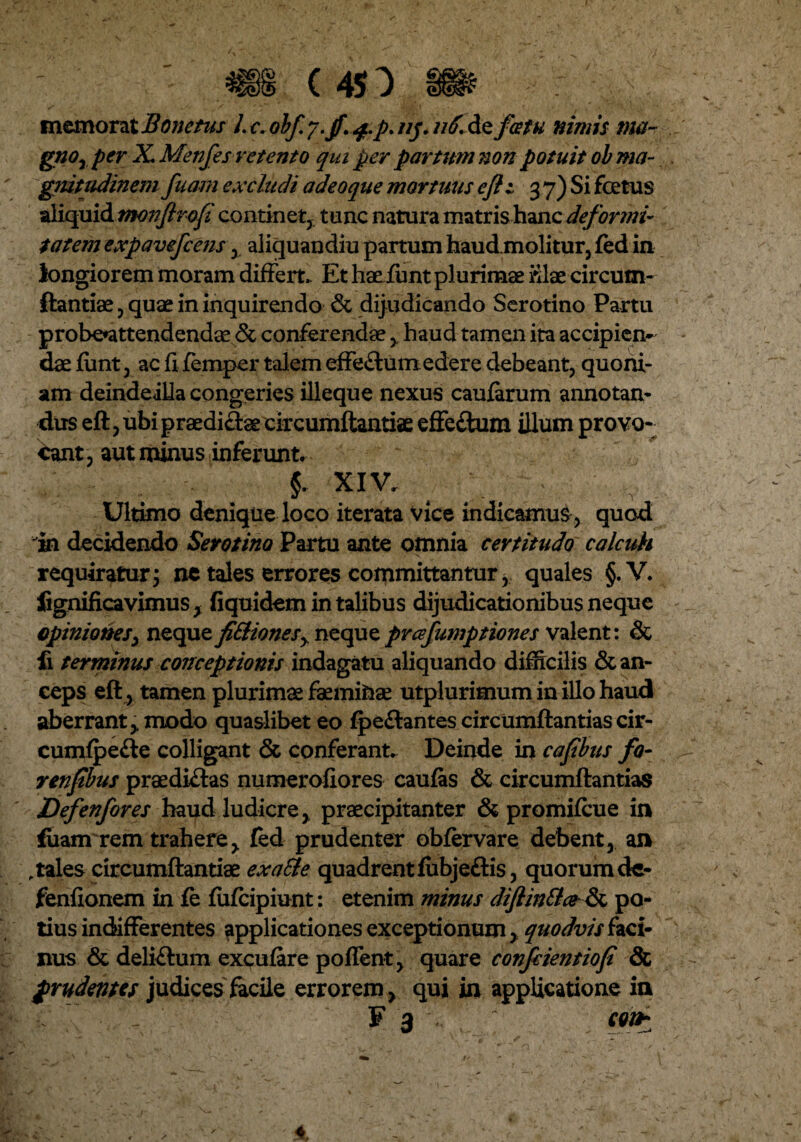 memorat Bone tus l. c. obf. y.f. $.p. nj. n6. de fatu nimis ma~ gnor per X. Metifes retento qui per partum non potuit ob ma¬ gnitudinem fuam excludi adeoque mortuus efl i 3 7) Si foetus aliquid monftrofi continet, tunc natura matris hanc deformi¬ tatem expavefcens y aliguandiu partum haud.molitur,fed in longiorem moram differt. Et haeiimt plurimae i-ilae circum¬ flandae , quae in inquirendo & dijudicando Serotino Partu probe*attendendae & conferendae , haud tamen ita accipien¬ dae funt , ac fi femper talem effe&um edere debeant, quoni¬ am deindeiUa congeries illeque nexus caularum annotan¬ dus efl, ubi praedirae circumflandae effe£ium illum provo¬ cant , aut minus inferunt. §. XIV, Ultimo denique loco iterata vice indicamus , quod in decidendo Serotino Partu ante omnia certitudo calcuh requiratur, ne tales errores committantur* quales §.V. lignificavimus, fiquidem in talibus dijudicationibus neque opiniones, neque fi£Uonesy nequeprafumptiones valent: & fi terminus conceptionis indagatu aliquando difficilis & an¬ ceps efl , tamen plurimae faemifcae utplurimum in illo haud aberrant, modo quaslibet eo fpe&antes circumflandascir- cumfpefle colligant & conferant. Deinde in cafbus fo- renfbus praediftas numerofiores cauias & circumflandas Defenfores haud ludicre, praecipitanter & promiflue in fuanrrem trahere, fed prudenter obfervare debent, an .tales circumflandae exaSte quadrentfubjeftis, quorum dc- fenfionem in fe fufcipiunt: etenim minus difiin£l&& po¬ tius indifferentes applicationes exceptionum, quodvis faci¬ nus & deliftum excufare poffent, quare confcientiofi & prudentes judices facile errorem, qui in applicatione in F 3 ; con*