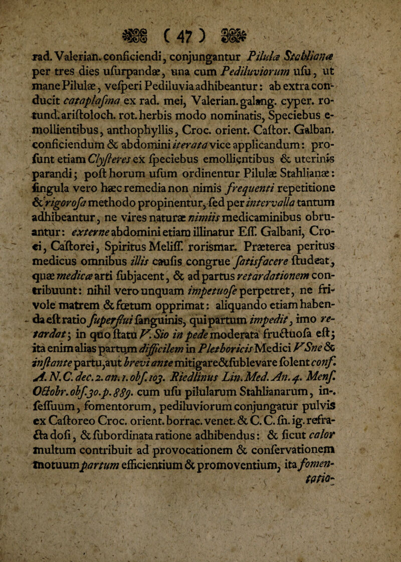 rad. Valerian.conficiendi, conjungantur Pilula Stabliana per tres dies ufiirpandae, una cum Pediluviorum ulu, ut mane Pilulae , vefperi Pediluvia adhibeantur: ab extra con¬ ducit cataplafma ex rad. mei, Valerian. galang. cyper. ro- tund.ariftoloch. rot. herbis modo nominatis, Speciebus e- mollientibus, anthophyllis, Croc. orient. Caftor. Galban. conficiendum & abdomini iterata vice applicandum: pro- ftint etiam Clyfleres ex Ipeciebus emollientibus &, uterinis parandi; poft horum ufiim ordinentur Pilulae Stahlianae: fingula vero haec remedia non nimis frequenti repetitione Ikrigorofa methodo propinentur, fed per intervalla tantum adhibeantur, ne vires naturae nimiis medicaminibus obru¬ antur: externe abdomini etiam illinatur EfT. Galbani, Cro¬ ci, Caftorei, Spiritus Meliff. rorismar. Praeterea peritus medicus omnibus iliis caulis congrue fatisfacere ftudeat, quse medica arti lubjacent, & ad partus retardationem con¬ tribuunt : nihil vero unquam impetuofe perpetret, ne fri¬ vole matrem & foetum opprimat: aliquando etiam haben- - daeftratio fuperfluilanguinis, quipartum impedit3 imo re¬ tardat \ in quo flatu V. Sio in /^moderata fru&uola eftj ita enim alias partiim dijficilem in PletboricisNiz&ici VSne & inflante partu,aut brevi ante mitigare&fublevare folent confl A N. C. dec. 2. an, /. obfl wj. Riedlinus Lin. Med, An. 4. Menfl OQobr. obfjo.p, S8y> cum ufu pilularum Stahlianarum, in-. - feffuum, fomentorum, pediluviorum conjungatur pulvis cx Caftoreo Croc. orient. borrac. venet. & C. C. fh. ig. refra- fta doli, Stliibordinata ratione adhibendus: & ficut calor inultum contribuit ad provocationem & confervationenv motuum partum efficientium & promoventium, ite fomen¬ tatio-