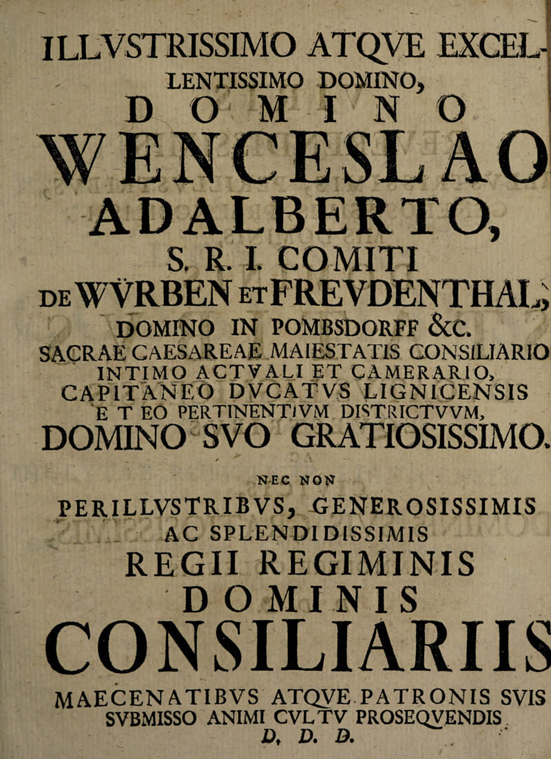 LENTISSIMO DOMINO, D O M I N O DOMINO IN POMBSDORFF &C, SACRAE CAESAREAE MAIESTATIS CONSILIARIO INTIMO ACTYALI ET CAMERARIO, CAPIT AN EO DVCATVS LIGNICENSIS E T EO PERTINENT/VM DISTRICTVVM, DOMINO ™ *JEC NOF PERILLVSTRIBVS, -GENEROSISSIMIS AC SPLENDIDISSIMIS REGII REGIMINIS DOMINIS CONSILIARIIS MAECENATIBVS ATQVE.PATRONIS SVIS SVBMISSO ANIMI CVLTV PROSEQVENDIS D, D. D.