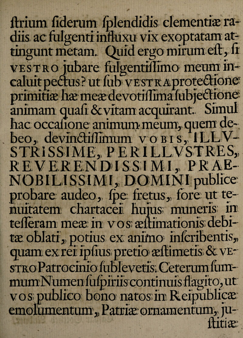 lixium fiderum fplendidis dementias ra¬ diis ac fulgenti influxu vix exoptatam at¬ tingunt metam. Quid ergo mirum effy fi vestro jubare fulgentiflimo meum in¬ caluit pe&us? ut fiib ve st r Aprotedionc primitiae hae meae devotiflima fubjedione; animam quafi &vitam hacoccafione animummeum,,quem de¬ beo ,, devindiflimum v o b i s,, II T STRiSSIME,, P ER REVERENDISSIMIy PRAE¬ NOBILISSIMI,, DOMINI publice' probare audeo,, fpe fretus,, fore ut te¬ nuitatem chartaceii huius; muneris: in meae: in v o s; aeltimationis potius ex; animo i •» r* •* /i;» IDUUS T » T mumNumen fufpifiisconti nuis fiamto, ut -| j • ■ 4' J' __ -|> < •' natos; m