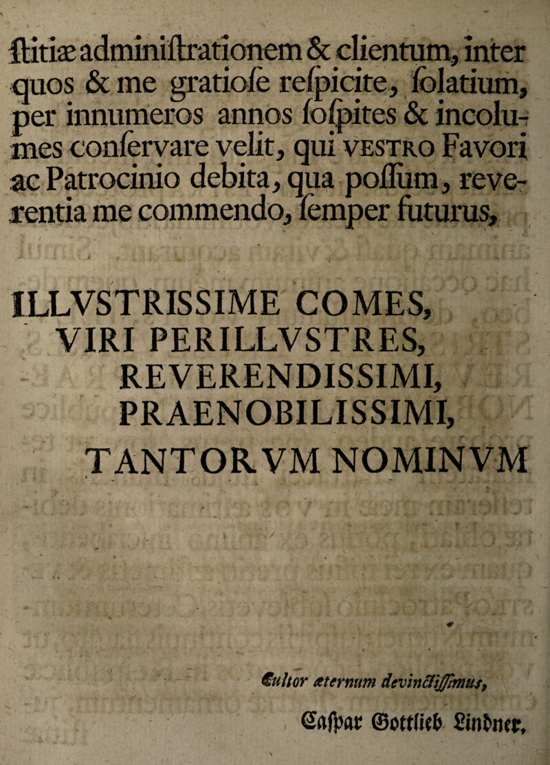 Hitiae adminiftrationem & clientum, inter quos & me gratiofe refpicite, felatium, per innumeros annos fclpites & incolu¬ mes confervare velit, qui vestro Favori ac Patrocinio debita, qua poillim, reve¬ rentia me commendo, femper futurus, ILLVSTRISSIME COMES, VIRI PERILLVSTRES, REVERENDISSIMI, PRAENOBILISSIMI, TANTORVM NOMINVM t i l- V r * €ultor sternum devin&ijjlmus9 ©rtfpar ©ottfk& Stnfcmr,