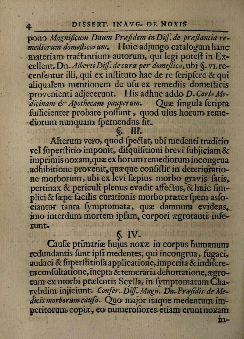 pono Magnificum Dnum Prafidem in DiJJ~.de■ prafiantia re¬ mediorum domejUcorum. Huic adjungo catalogum hanc materiam tractantium autorum, qui legi poteft in Ex¬ cellent. Dn. Aiberti Dijf. de cura per domejiica, ubi §. vi. re- cenfentur illi, qui ex inilituto hac dc re fcripfere & qui aliqualem mentionem; de; ufu ex remediis domeiticis provenienti adjecerunt., His adhuc addo D. Caris Me¬ dicinam & Apothecam: pauperumi Quae lingula feripta fuilicientcr probare poliunt * quod ufus horum reme¬ diorum nunquam ipernendus lit. Ilf. Alterum vero, quod IpeCtar, ubi medenti traditio> vel ruperfiitio imponit, dilquifitioni brevi fubjiriam & imprimis noxam,quae ex horum remediorumincongrua adhibitione provenit,.quaeque conliftit in deterioratio- ne morborum, ubi ex levi fiepius morbo gravis fatis, pertinax & periculi plenus; evadit affectus, & huic lim- plici Stfepe facilis curationis morbo praeter fpem asfo- ciantut tanta fymptomata, quae damnum evidens, imo interdum mortem; ipfam, corpori aegrotanti infe¬ runt. §. IV.. Caulae primariae hujus noxae in corpus humanum redundantis funt ipfi medentes, qui incongrua, fugaci, audaci & fuperlfitiofa applicatione,imperita & indifere- taconfultatione,inepta&temerariadehortatione,aegro- tum ex morbi praefentis Scylla, in fymptomatum (Jha- rybdinv, injiciunt. Confer.. Dif.Magn. Dn.Prafidis de Me¬ dicis morborum caufa.. Quo major itaque medentum im¬ peritorum. copia,, eo numerofiores etiam; eruntnoxami