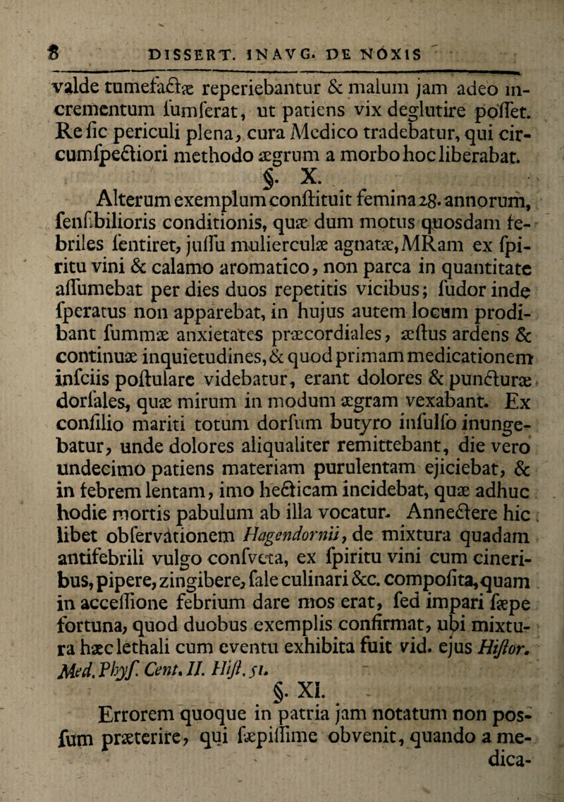 valde tumefacta reperiebantur & malum jam adeo in¬ crementum l'umferat, ut patiens vixdeglutire pollet. Relic periculi plena, cura Medico tradebatur, qui cir- cumlpeftiori methodo aegrum a morbo hoc liberabat, §. X. Alterum exemplum eonftituit femina 28. annorum, fenf bilioris conditionis, qua: dum motus quosdam fe¬ briles lentiret, julfu muliercula agnata, MRam ex fpi- ritu vini & calamo aromatico, non parca in quantitate alfumebat per dies duos repetitis vicibus; fudor inde fperatus non apparebat, in hujus autem locum prodi¬ bant fummue anxietates pracordiales, seltus ardens & continuae inquietudines,& quod primam medicationem infciis pollulare videbatur , erant dolores & punctura: dorlales, quae mirum in modum aegram vexabant- Ex conlilio mariti totum dorfum butyro infulfo inunge¬ batur, unde dolores aliqualiter remittebant, die vero undecimo patiens materiam purulentam ejiciebat, & in febrem lentam, imo hedicam incidebat, quae adhuc hodie mortis pabulum ab illa vocatur- Annectere hic libet oblervationem Hagendornii, de mixtura quadam antifebrili vulgo confveta, ex fpiritu vini cum cineri¬ bus, pipere, zingibere, fale culinari &c. compolita,quam in accellione febrium dare mos erat, fed impari fsepe fortuna, quod duobus exemplis confirmat, ubi mixtu¬ ra hsclethali cum eventu exhibita fuit vid. ejus Hiftor. Med.Hyf.Cent,II. Hiji.su §. XL - Errorem quoque in patria jam notatum non pos- fum prseterire, qui fepiffime obvenit, quando a me¬ dica-