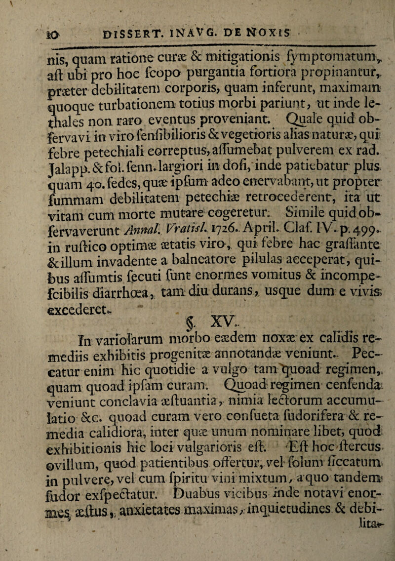 nis, quam ratione curse & mitigationis fymptomatum,, aft ubi pro hoe fcopo purgantia fortiora propinantur, praeter debilitatem corporis, quam inferunt, maximam quoque turbationem totius morbi pariunt, ut inde le¬ gales non raro eventus proveniant. Quale quid ob- fervavi in viro feniibilioris & vegetioris aliasnaturae, qui febre petechiali correptus, affumebat pulverem ex rad. Talapp.&fol.fenn. largiori in dofi, inde patiebatur plus, quam 40. fedes, quse ipfurn adeo enervabant, ut propter fummarn debilitatem petechiae retrocederent, ita ut vitam cum morte mutare cogeretur; Simile quid ob- fervaverunt Annal. Vvutisl. 1726.. April. Cilaf. IV. p. 499* in ruftico optimae aetatis viro, qui* febre hac graffante &illum invadente a balneatore pilulas acceperat, qui¬ bus affumtis fecuti funt enormes vomitus & incompe- fcibilis diarrhoea, tam diu durans, usque dum e vivis excederet.- _ §. XV.. In variolarum morbo eaedem noxx ex calidis re¬ mediis exhibitis progenitas annotandae veniunt.. Pec¬ catur enim hic quotidie a vulgo tam'quoad regimen,, quam quoad ipfam curam. Quoad regimen cenfenda; veniunt conclavia xftuantia, nimia ledorum accumu¬ latio &c. quoad curam vero confueta fudorifera & re¬ media calidiora, inter quae unum nominare libet, quod exhibitionis hic Loci vulgarioris eff. Eff hoc-ffercus ©villum, quod patientibus offertur, vel folum iTccatiim in pulvere, vel cum fpiritu vini mixtum, a quo tandem* fudor exfpedatur. Duabus vicibus inde notavi enor¬ mes silus,, anxietates maximas, inquietudines & debi- ' lita*-