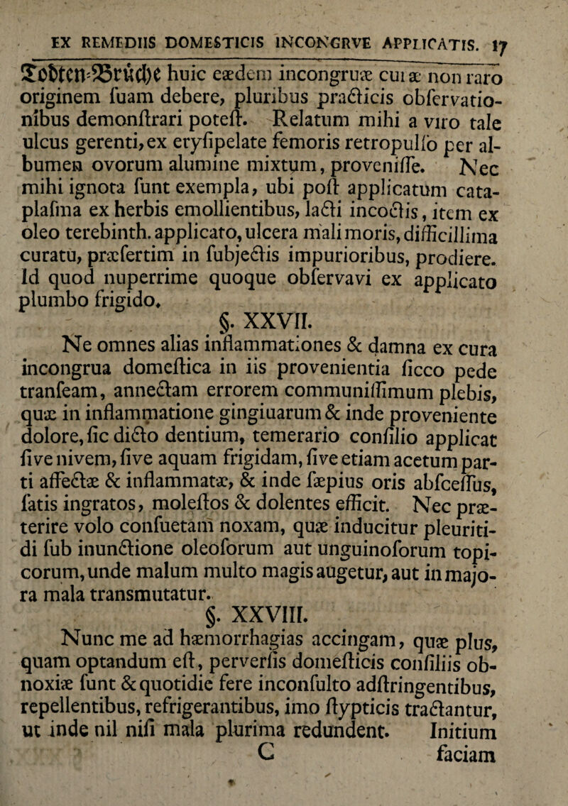 iSO&tetvSBnidK huic eaedem incongruae cuiae non raro originem luam debere, pluribus pradicis obfervatio- nibus demonftrari potell. Relatum mihi a viro tale ulcus gerenti,ex eryfipelate femoris retropullo per al¬ bumen ovorum alumine mixtum, provenilTe. Nec mihi ignota funt exempla, ubi poli applicatum cata- plafma ex herbis emollientibus, ladi incodis, item ex oleo terebinth. applicato, ulcera mali moris, difficillima curatu, prxfertim in fubjedis impurioribus, prodiere. Id quod nuperrime quoque obiervavi ex applicato plumbo frigido. §. XXVII. Ne omnes alias inflammationes & damna ex cura incongrua domeftica in iis provenientia liceo pede tranfeam, annedam errorem communiffimum plebis, qu£ in inflammatione gingiuarum & inde proveniente dolore, lic dido dentium, temerario conlilio applicat live nivem, live aquam frigidam, live etiam acetum par¬ ti afledae & inflammatae, & inde faepius oris abfcelfus, fatis ingratos, molellos & dolentes efficit. Nec prae¬ terire volo confuetam noxam, quae inducitur pleuriti- di fub inundione oleoforum aut unguinoforum topi- corum,unde malum multo magis augetur, aut in majo¬ ra mala transmutatur. §. XXVIII. Nunc me ad haemorrhagias accingam, quae plus, quam optandum eft, perverlis domellicis conliliis ob¬ noxiae funt & quotidie fere inconfulto adllringentibus, repellentibus, refrigerantibus, imo ftypticis tradantur, ut inde nil nili mala plurima redundent. Initium C faciam