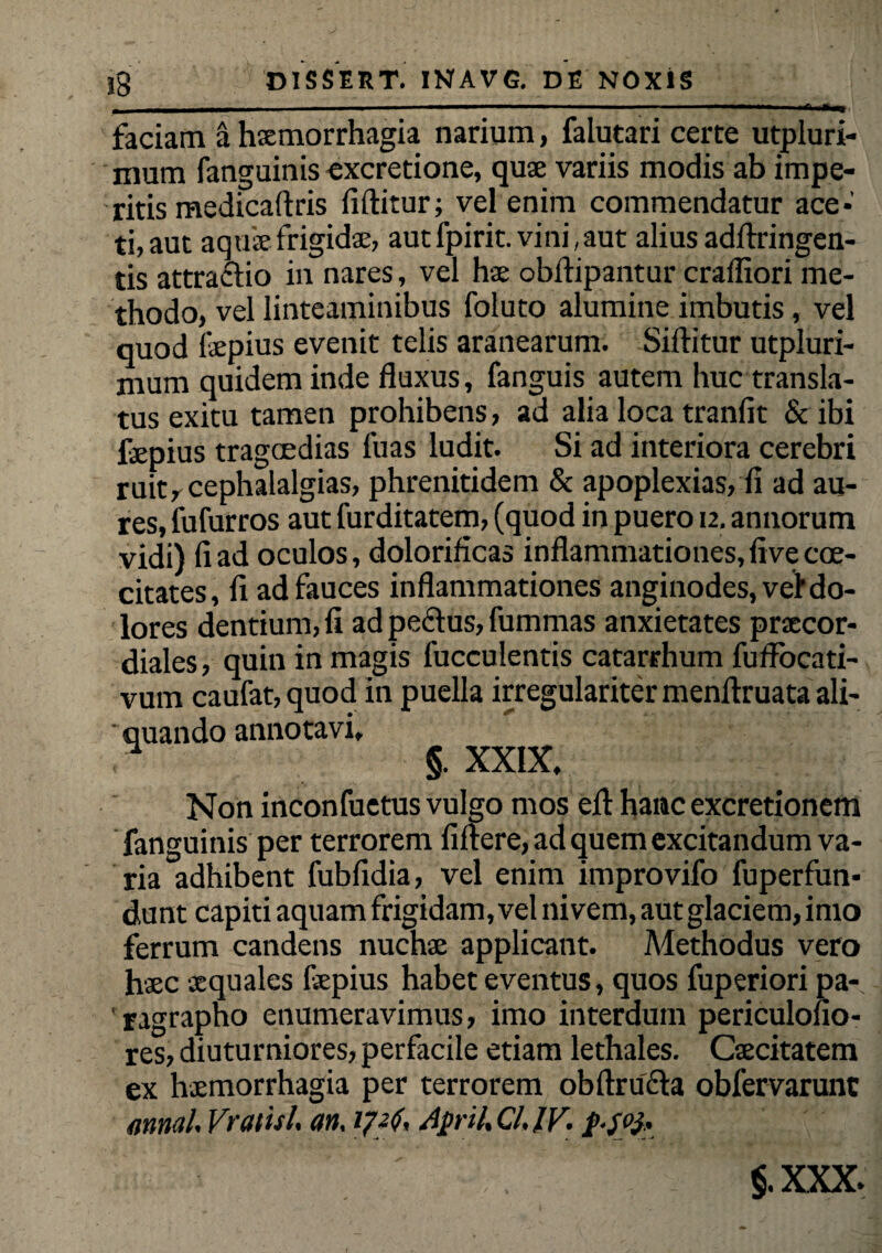 faciam a. haemorrhagia narium, falutari certe utpluri- mum fanguinis excretione, quae variis modis ab impe¬ ritis medicaftris fiftitur; vel enim commendatur ace* ti,aut aquae frigidae, aut fpirit. vini, aut alius adflringen- tis attraftio in nares, vel hae obftipantur craffiori me¬ thodo, vel linteaminibus foluto alumine imbutis, vel quod fepius evenit telis aranearum. Siditur utpluri- mum quidem inde fluxus, fanguis autem huc transla¬ tus exitu tamen prohibens, ad alia loca tranfit & ibi faepius tragoedias luas ludit. Si ad interiora cerebri ruit, cephalalgias, phrenitidem & apoplexias, fi ad au¬ res, fufurros aut furditatem, (quod in puero u. annorum vidi) fi ad oculos, dolorificas inflammationes, five cce- citates, fi ad fauces inflammationes anginodes, vel* do¬ lores dentium, fi ad peclus, fummas anxietates prxcor- diales, quin in magis fucculentis catarrhum fuflocati- vum caufat, quod in puella irregulariter menftruata ali- ' quando annotavi, * §. XXIX, Non inconfuetus vulgo mos efl hatic excretionem fanguinis per terrorem fiftere, ad quem excitandum va¬ ria adhibent fubfidia, vel enim improvifo fuperfun* dunt capiti aquam frigidam, vel nivem, aut glaciem, imo ferrum candens nuchae applicant. Methodus vero haec aequales faepius habet eventus, quos fuperiori pa- 'ragrapho enumeravimus, imo interdum periculofio- res, diuturniores, perfacile etiam lethales. Caecitatem ex haemorrhagia per terrorem obftru&a obfervarunc mnal Vraiisl an. 172$, April, Cl. IV. $. xxx.