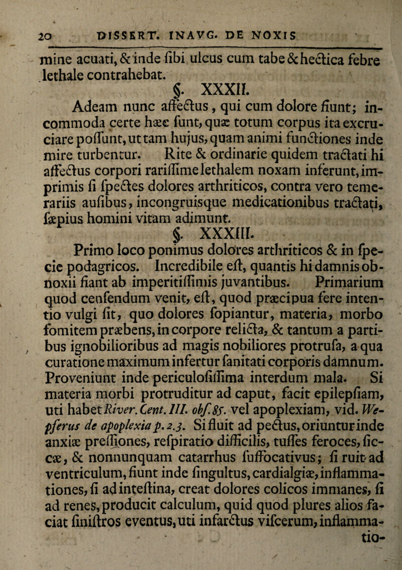 mine acuati,&inde (ibi uicus cum tabe&hectica febre lethale contrahebat. / §. XXXII. Adeam nunc affectus, qui cum dolore fiunt; in¬ commoda certe haec funt, quae totum corpus ita excru¬ ciare poffunt,uttam hujus, quam animi functiones inde mire turbentur. Rite & ordinarie quidem traftati hi affedtus corpori rarillime lethalem noxam inferunt, im¬ primis fi (pectes dolores arthriticos, contra vero teme¬ rariis aufibus, incongruisque medicationibus tractati, fsepius homini vitam adimunt. §. XXXIII. Primo loco ponimus dolores arthriticos & in fpe- cie podagricos. Incredibile eft, quantis hi damnis ob¬ noxii fiant ab imperitifiimis juvantibus. Primarium quod cenfendum venit, e(t, quod praecipua fere inten¬ tio vulgi fit, quo dolores fopiantur, materia, morbo fomitem praebens, in corpore relidta, & tantum a parti¬ bus ignobilioribus ad magis nobiliores protrufa, a qua curatione maximum infertur fanitati corporis damnum. Proveniunt inde periculofiffima interdum mala. Si materia morbi protruditur ad caput, facit epilepfiam, uti habet River. Cent. III. obf.85. vel apoplexiam, vid. We- pferus de apoplexia p. 2.3. Si fluit ad pedtus, oriuntur inde anxiae preffiones, refpiratio difficilis, tudes feroces, fic- cae, & nonnunquam catarrhus fuffocativus; fi ruit- ad ventriculum, fiunt inde fingultus, cardialgiae, inflamma¬ tiones, fi ad inteftina, creat dolores colicos immanes, fi ad renes,producit calculum, quid quod plures alios fa¬ ciat finifiros eventus, uti infarctus vifcerum, inflamma¬