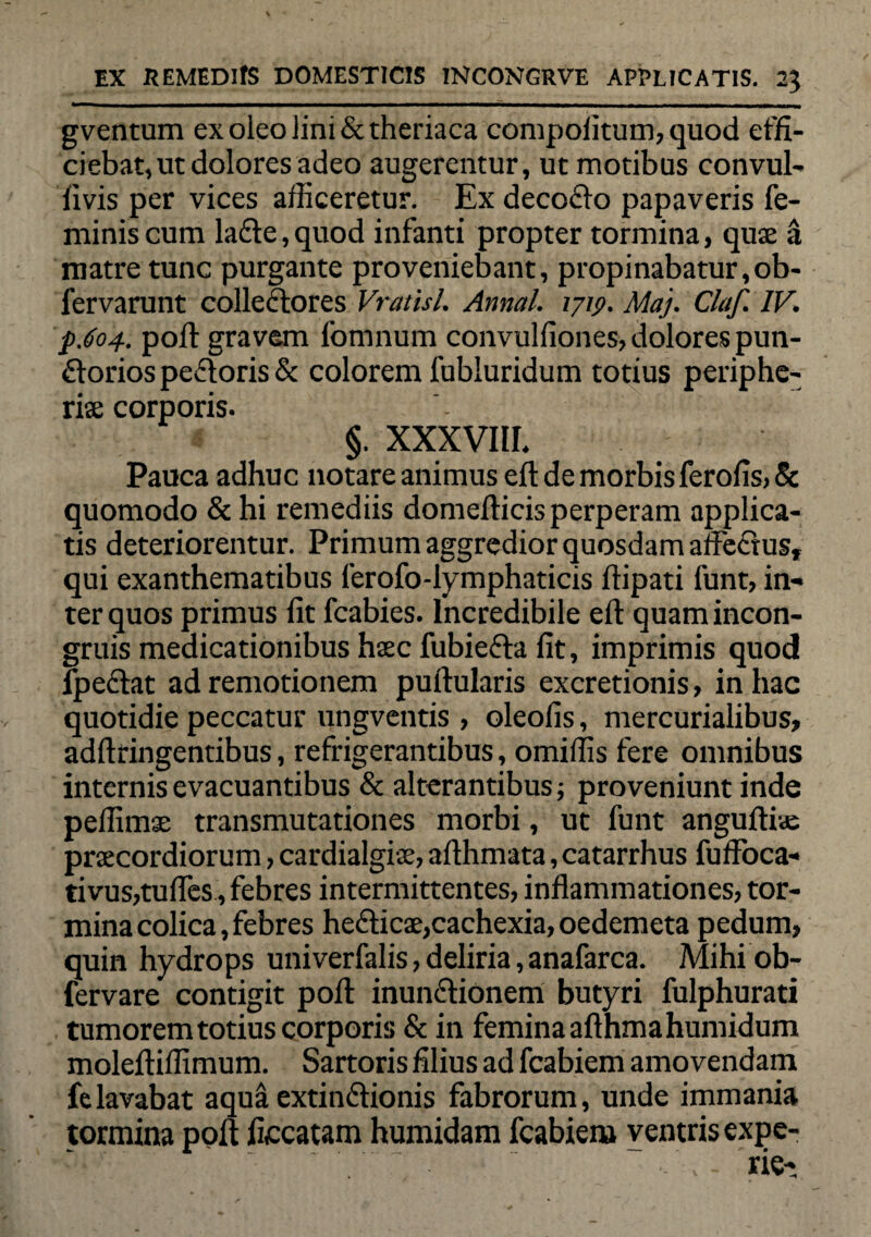 gventum ex oleo lini &theriaca compofitum, quod effi¬ ciebat, ut dolores adeo augerentur, ut motibus convul- fivis per vices afficeretur. Ex decodo papaveris fe¬ minis cum lade, quod infanti propter tormina, qux a matre tunc purgante proveniebant, propinabatur,ob- fervarunt collectores Vratisl. Annal. 1719. Maj. Claf. IV. p.604. poli: gravem fomnum convulfiones, dolores pun- dorios pedoris & colorem fubluridum totius periphe- rise corporis. §. xxxvm. Pauca adhuc notare animus eft de morbis ferofis, & quomodo & hi remediis domefticis perperam applica¬ tis deteriorentur. Primum aggredior quosdam affedus, qui exanthematibus ferofo-lymphaticis ftipati funt, in¬ ter quos primus fit fcabies. Incredibile eft quamincon- gruis medicationibus haec fubieda fit, imprimis quod fpedat ad remotionem puftularis excretionis, in hac quotidie peccatur ungventis , oleofis, mercurialibus, adftringentibus, refrigerantibus, omiffis fere omnibus internis evacuantibus & alterantibus; proveniunt inde peffimse transmutationes morbi, ut funt angufti«e praecordiorum, cardialgiae, afthmata, catarrhus fuffoca- tivus,tufles, febres intermittentes, inflammationes, tor¬ mina colica, febres hedicae,cachexia, oedemeta pedum, quin hydro ps univerfalis, deliria, anafarca. Mihi ob- fervare contigit poft inundionem butyri fulphurati tumorem totius corporis & in femina afthmahumidum moleftiffimum. Sartoris filius ad fcabiem amovendam fe lavabat aqua extindionis fabrorum, unde immania tormina poft ficcatam humidam fcabiem ventris expe-