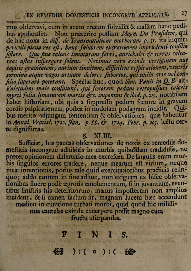 mos oblervavi, cum in aceto cretam folviflet & maflam hanc pedi¬ bus applicaflet. Non praeterire poflum Magn. Dn. Pr&fidem, c[ui de hac noxa in dijf. de Transmutatione morborum p. jz. ita inquit : periculi plena res ejly hanc faltibrem ex cretionem imprudenti confilio fiftere. Quo fine calceis limaturam ferri > aurichalci & terras calca- reas uftas infpergere folent. Novimus vero exinde vertiginem aut capitis gravitatem, aurium tinnitum, difficilem refpirationem, ventris tormina atque vagos artuum dolores fub ortosy qui nulla arte vel con- filio fuperari poterant. Spe&at huc, quod Sim. Pauli in Qffi- ait: Valetudini male confulunty qui fcetorem pedum retropulfuri calceis myrti folia, limaturam martis &c. imponunt & ibid. p♦ 215* notabilem habet hiftoriam, ubi quis a fuppreflo pedum foetore in gravem cordis palpitationem, poftea in nodofam podagram incidit* Qui¬ bus merito adjungam fententiamjk obfervationes, quae habentur in Annal. Vratisl. 1722. Jan< p♦ 88* & 1724. Febr. p. 203. Ie6lu cer¬ te digniffimas. §. XLIII. Sufficiat, has paucas obfervationes de noxis ex remediis do- mefticis incongrue adhibitis in morbis quibufdam tradidilfe, ne praeter opinionem diflertatio mea excrefcat. De lingulis enim mor¬ bis fingulos errores tradere, neque mearum eft virium, neque meae intentionis, potius tale quid exercitatioribus pra&icis relin¬ quo; addo tantum in fine adhuc, non exiguam ex hifce obferva- tionibus fluere pofle aegrotis emolumentum, fi in juvantium, even¬ tibus finiftris his deterritorum, manus impofterum non amplius incidant, &fi tamen fa£lum fit, magnam lucem haec accendunt medico in curatione turbati morbi, quid quod hic utiliffi- mas cautelas exinde excerpere poffit magno cmu fruftu ufurpandas. FINIS.