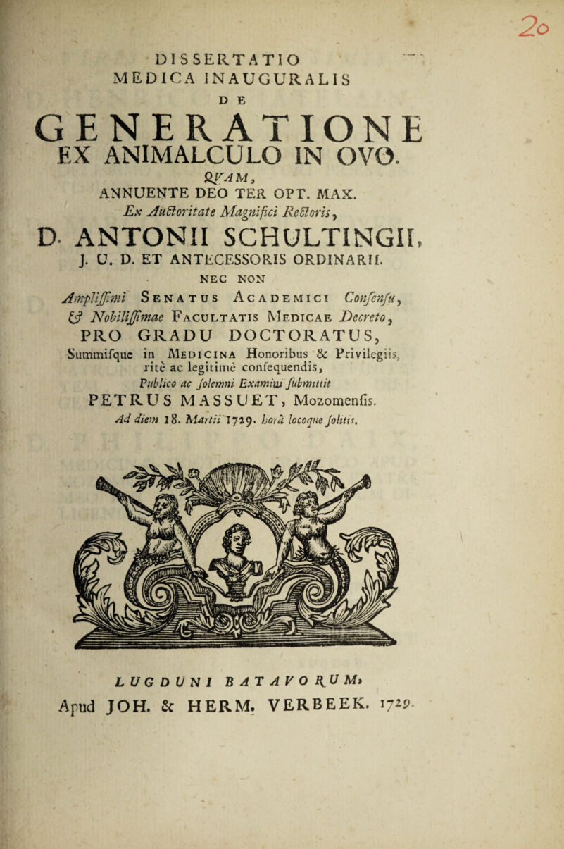 DISSERTATIO MEDICA 1NAUGURALIS GENERATIONE EX ANIMALCULQ IN OVO. &VAM, ANNUENTE DEO TER OPT. MAX. Ex Auctoritate Magnifici Rectoris, D ANTONII SCHULTINGII, J. U. D. ET ANTECESSORIS ORDINARII. NEC NON jfmpliJJimi Senatus Academici Confenfu, £5? NobiliJJimae Facultatis Medicae Decreto, PRO GRADU DOCTORATUS, Summifque in Medicina Honoribus & Privilegiis, rite ac legitime confequendis, Publico ac jolcnmi Examini fubmittit PETRUS M ASSUET, Mozomenfis, Ad diem 18. Martii'1729. hora locoque Jolitis. LUGDUNI BATAVORUM* Apud JOH. £c HERM. VERBEEK. i;2P-