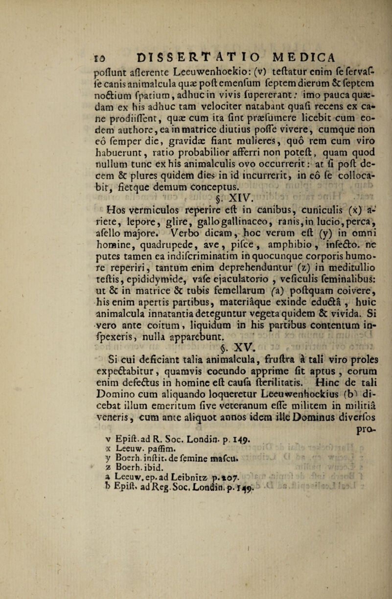 poflunt afierente Leeuwenhoekio: (v) teftatur enim fefervaf- fe canis animalcula quae poft emenfum feptem dierum & feptem no&ium fpacium, adhuc in vivis fupererant; imo pauca quse- dam ex his adhuc tam velociter natabant quali recens ex ca¬ ne prodiiflent, quae cum ita fint praefumere licebit cum eo¬ dem authore, ea in matrice diutius pofie vivere, cumque non eo femper die, gravidae fiant mulieres, quo rem cum viro habuerunt, ratio probabilior afferri non poteft, quam quod nullum tunc ex his animalculis ovo occurrerit: at fi poft de¬ cem & plurcs quidem dies in id incurrerit, in eo fe colloca¬ bit, fietque demum conceptus. §. XIV. Hos vermiculos reperire eft in canibus, cuniculis (x) a- riete, lepore, glire, gallo gallinaceo, ranis,in lucio,perca, afello majore. Verbo dicam, hoc verum eft (y) in omni homine, quadrupede, ave, pifce , amphibio, infe&o. ne putes tamen ea indiferiminatim in quocunque corporis humo¬ re reperiri, tantum enim deprehenduntur (z) in meditullio teftis, epididymide, vafe ejaculatorio , veficulis feminalibus: ut 8c in matrice & tubis femellarum fa) poftquam coivere, his enim apertis partibus, materiaque exinde edu&a , huic animalcula innatantia deteguntur vegeta quidem & vivida. Si vero ante coitum, liquidum in his partibus contentum in- fpexeris, nulla apparebunt. §. XV. Si cui deficiant talia animalcula, fruftra a tali viro proles expe&abitur, quamvis coeundo apprime fit aptus , eorum enim defeftus in homine eft caufa fterilitatis. Hinc de tali Domino cum aliquando loqueretur Leeuwenhoekius (b^ di¬ cebat illum emeritum five veteranum efle militem in militia veneris, cum ante aliquot annos idem ille Dominus diverfos pro- v Epift.ad R. Soc. Londin* p, 149. •x Leeuw. paflim. y Boerh. inftit.de femine mafeu. Z Boerh.ibid. a Leeuv.ep.ad Leibnitz p. 107. b Epift. adRe^.Soc. Londin, p. 145^. 1 (