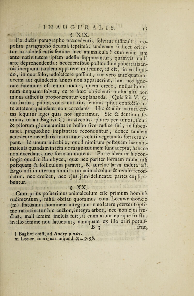 §. XIX. £x dictis paragrapho praecedenti, folvitur difficultas pro- pofita paragrapho decima feptima j undenatn fcihcet orian¬ tur in adolefcentis femine hxe animalcula ? cum enim jam ante nativitatem ipfam adede fupponantur, quamvis nulla arte deprehendenda: accedentibus podmodum pubertatis an¬ nis incipiunt tandem apparere in femine, id ed, in eo liqui¬ do, in quo folo, adolefcere poliunt, cur vero antequatuor- decim aut quindecim annos non apparuerint, hoc nos igno¬ rare fatemur: ed enim nodus, quem credo, nullus homi¬ num unquam folvet, certe hxc objicienti multa alia non minus difficilia proponerentur explananda. Quis fcit V. G. cur barba, pubis, vocis mutatio, feminis ipfius confedlioan- te xtatem quandam non accedant* Hic St alibi natura cer¬ tas fequitur leges quas nos ignoramus. Sic St dentium fe¬ mina, ut ait Baglivi (1) in alveolis, plures per annos,ficuti St pilorum glomeramina in bulbo dve radice fua, in fubcu- tanea pinguedine implantata reconduntur , donec tandem accedente neceflaria maturitate ,veluti vegetando foris erum¬ pant. Id unum mirabile, quod nimirum podquam hxc ani¬ malcula quandam in femine magnitudinem iunt adepta, hancce non excedant, nec formam mutent. Forte idem in his con¬ tingit quod in Bombyce, quae nec pariter formam mutatnifi poltquam St folliculum paravit, St aurelix larva induta ed. Ergo nid in uterum immittatur animalculum St ovulo recon¬ datur, nec crefcet, nec ejus jam delineatx partes explica¬ buntur. . XX. Cum prius pofuerimus animalculum ede primum hominis rudimentum , nihil obdat quominus cum Leeuwenhoekio (m) datuamus hominem integrum in eo latere > certe ut opti¬ me ratiocinatur hic audior, integra arbor, nec non ejus fru- dlus, mali femini inclufa fuit 3 fi enim arbor ejusque frudlus in illo femine non latuerant, numquam ex illo oriri potuif- B $ fent, 1 Baglivi epift, ad Andry p.z*7»