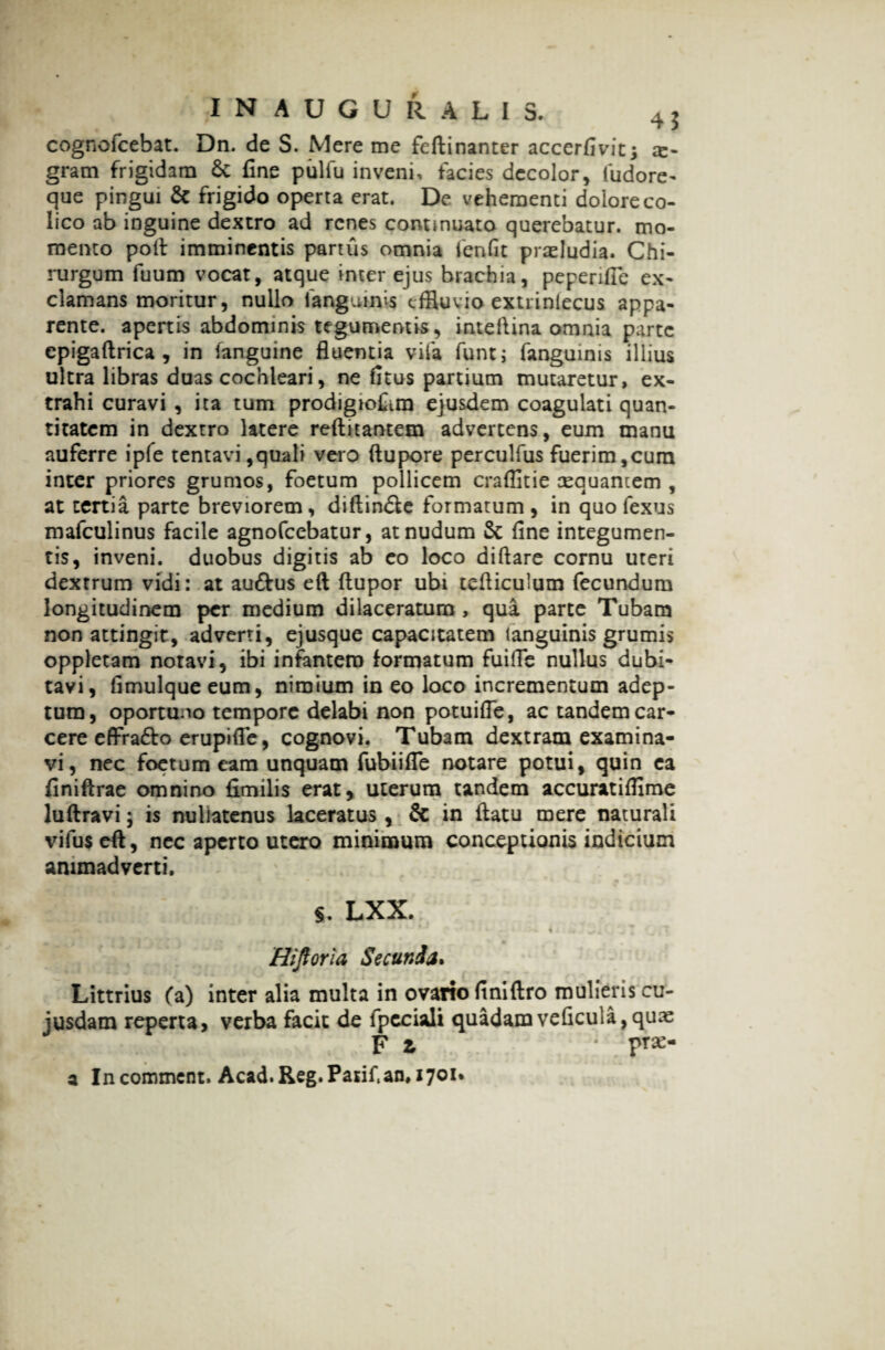 cognofcebat. Dn. de S. Mere me feflinanter accerfivitj x- gram frigidam 6c fine pulfu inveni, facies decolor, fudore- que pingui & frigido operta erat. De vehementi dolore co¬ lico ab inguine dextro ad renes continuato querebatur, mo¬ mento poli imminentis partus omnia fenfit pradudia. Chi¬ rurgum fuum vocat, atque inter ejus brachia, peperifie ex¬ clamans moritur, nullo ianguims effluvio extrinlecus appa¬ rente. apertis abdominis tegumentis, inteftina omnia parte epigaftrica , in (anguine fluentia vifa funt; fanguinis illius ultra libras duas cochleari, ne fitus partium mutaretur, ex¬ trahi curavi , ita tum prodigioftm ejusdem coagulati quan¬ titatem in dextro latere reftitantem advertens, eum manu auferre ipfe tentavi,quali vero ftupore perculfus fuerim,cura inter priores grumos, foetum pollicem craflitie tequantem , at tertia parte breviorem, diftindte formatum , in quo fexus mafculinus facile agnofeebatur, at nudum Sc fine integumen¬ tis, inveni, duobus digitis ab eo loco diftare cornu uteri dextrum vidi: at au&us eft (lupor ubi tefiicuium fecundum longitudinem per medium dilaceratum , qua parte Tubam non attingit, adverti, ejusque capacitatem languinis grumis oppletam notavi, ibi infantem formatum fuifle nullus dubi¬ tavi, fimulqueeum, nimium ineo loco incrementum adep¬ tura, oportuoo tempore delabi non potuifle, ac tandem car- cere effra&o erupifle, cognovi. Tubam dextram examina¬ vi, nec foetum eam unquam fubiifie notare potui, quin ca finiftrae omnino fimilis erat, uterum tandem accuratiffime luftravi; is nullatenus laceratus , & in (latu mere naturali vifus eft, nec aperto utero minimum conceptionis indicium animadverti. S. LXX. * n v* i 1 I *- ,.• 4 f .>* 4 ; ^ i i ' i ». Hiftoria Secunda. Littrius (a) inter alia multa in ovario finiftro mulieris cu- jusdam reperta, verba facit de lpcciali quadamveficula,qux F i * prae- a Incommcnt. Acad.Reg.Patif.an, 1701*