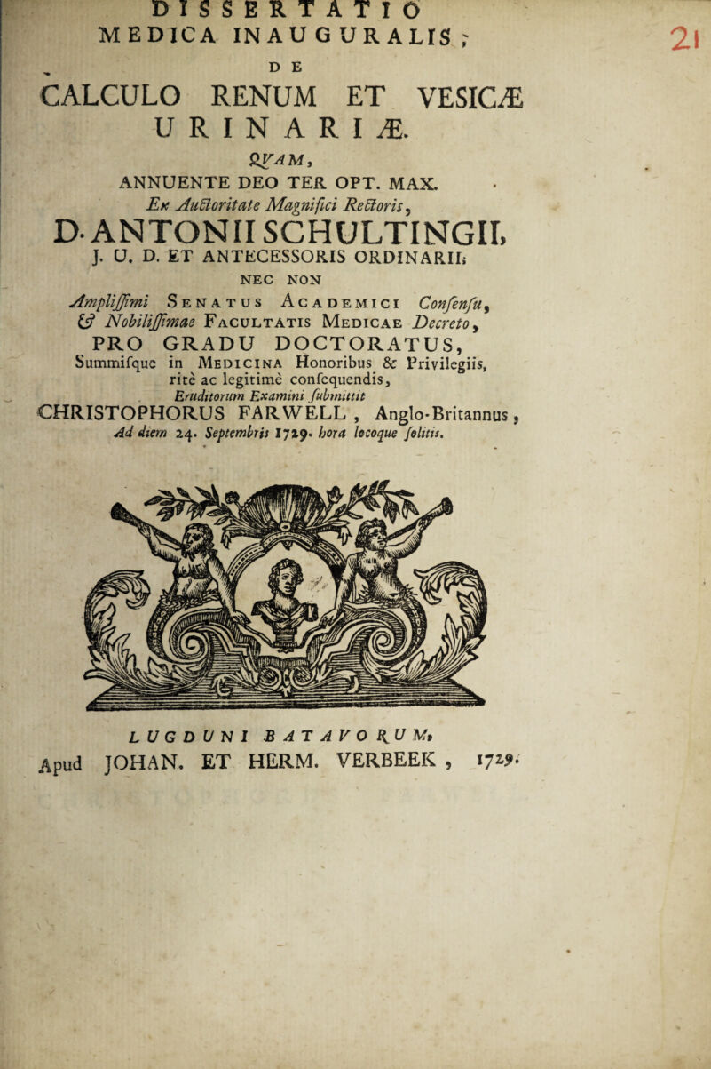 2! DISSERTATIO MEDICA IN AUGURALIS r D E CALCULO RENUM ET VESICA URINARIA QVAM, ANNUENTE DEO TER OPT. MAX. Ex Auctoritate Magnifici ReCtoris 5 D- ANTONII SCHULTINGII, J. U. D. ET ANTECESSORIS ORDINARII* NEC NON Amplijjimi Senatus Academici Confenfu, £5? NobiliJJimae Facultatis Medicae Decreto, PRO GRADU DOCTORATUS, Summifque in Medicina Honoribus & Privilegiis, rite ac legitime confequendis. Eruditorum Examini fubmittit CHRISTOPHORUS FARWELL , Anglo-Britannus * Ad diem 24. Septembris 1719* hora locoque felitis. LUGDUNI BATAVO U Af» Apud JOHAN. ET HERM. VERBEEK , 171?.