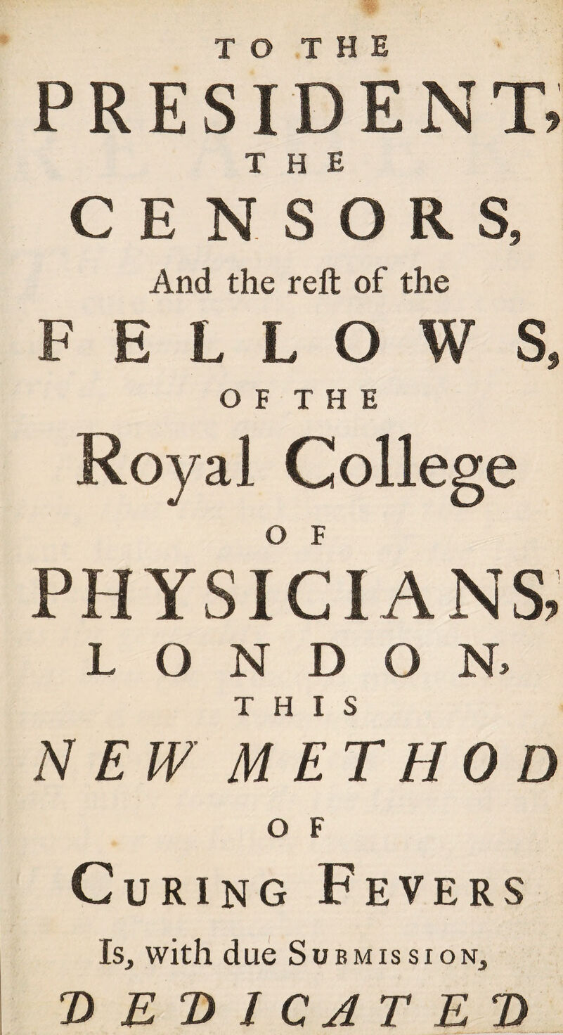 TO THE PRESIDENT, THE CENSORS, And the reft of the FELLOWS, O F T H E Royal College PHYSICIANS, LONDON, THIS NEW METHOD O F Curing Fevers Is, with due Submission, DEDICATED