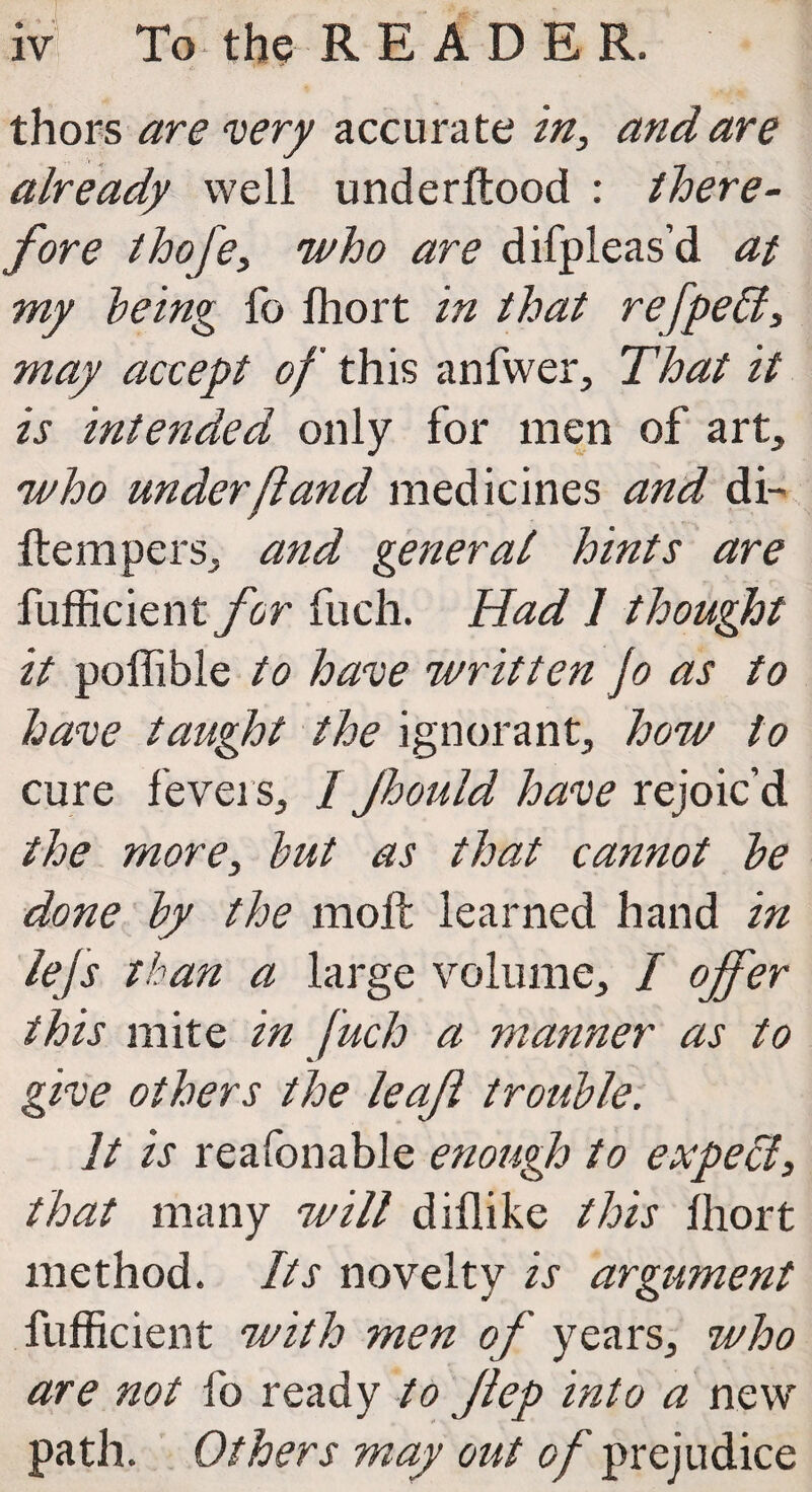 thors are very accurate in, and are already well underflood : there¬ fore thofe, who are difpleas’d at my being fo fhort in that refpeffi, may accept of this anfwer, That it is intended only for men of art, who under ft and medicines and di- llempers, and general hints are fufficient for fuch. Had 1 thought it poffible to have written Jo as to have taught the ignorant, how to cure fevers, / Jhould have rejoic’d the more, but as that cannot be done by the molt learned hand in Ms than a large volume, / offer this mite in fuch a manner as to give others the leaf trouble. 11 is reafonable enough to expecl, that many will diflike this fhort method. Its novelty is argument fufficient with men of years, who are not fo ready to flep into a new path. Others may out <?/ prejudice