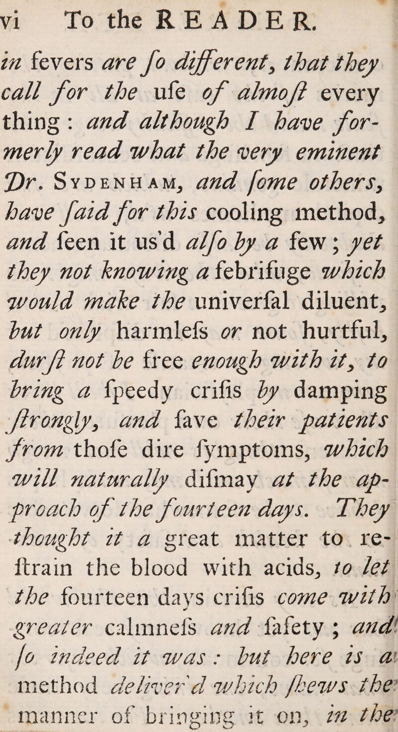 in fevers are fo different3 that they call for the ufe of almof every thing : and although I have for¬ merly read what the very eminent *J)r. Sydenham, and fome others3 have faid for this cooling method, and feen it us’d alfo by a few; yet they not knowing a febrifuge which would make the univerfal diluent, but only harmlefs or not hurtful, durft not be free enough with it3 to bring a fpeedy crilis by damping ftrongly, and fave their patients from thofe dire fymptoms, which will naturally difmay at the ap¬ proach of the fourteen days. They thought it a great matter to re¬ ft rain the blood with acids, to let the fourteen days crilis come with J greater calmnefs and fafety ; and't fo indeed it was: but here is ai method deliver d which /hews the manner of bringing it on, in the'