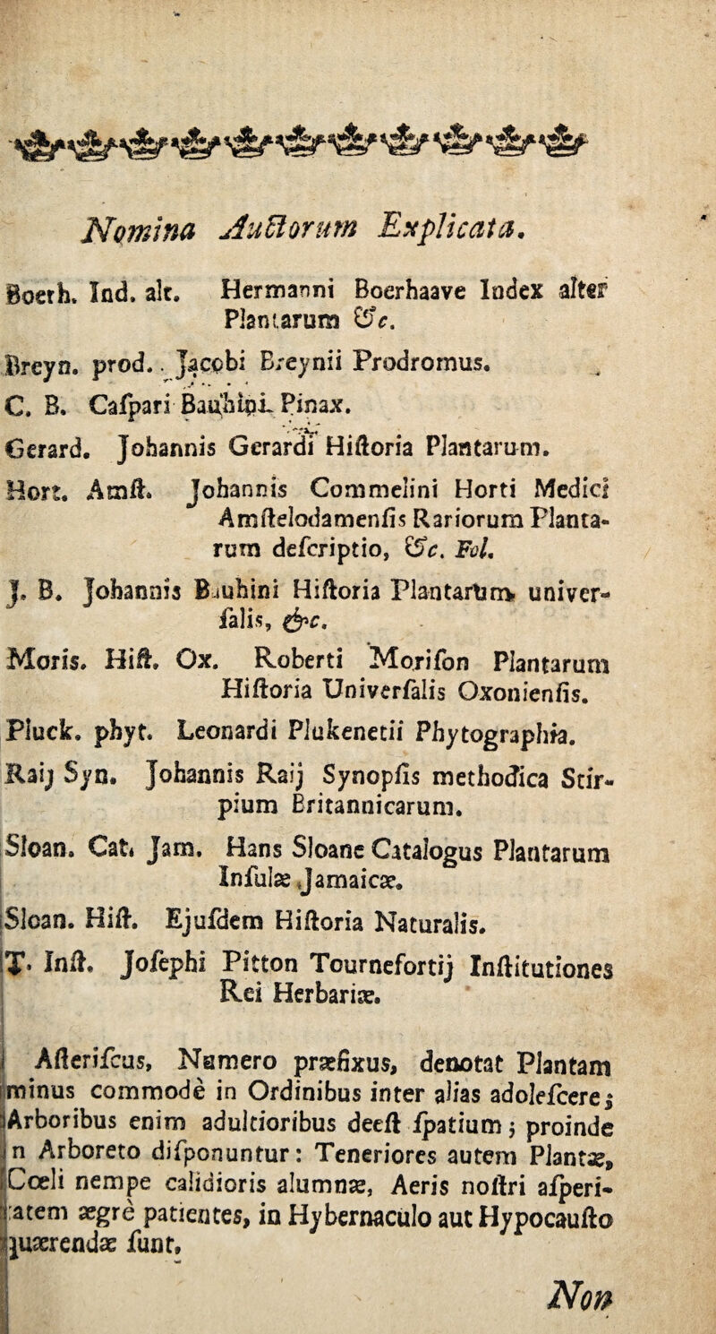 Nomina AuUorum Explicata. Boerh, Xnd. ait. Hermanni Boerhaave Index alter Plantarum &c. Breyn. prod.. jaccbi Breynii Prodromus. C. B. Cafpari BauhiqL Pinax. *' Gcrard. Johannis Gerardi Hiftoria Plantarum. Hon. AmfL johannis Commciini Horti Medici Amftelodamenfis Rariorum Planta¬ rum deferiptio, FoL J. B. johannis B-mhini Hiftoria PlantarUrrv univer- falis, &c. Moris. Hifl, Ox. Roberti Morifon Plantarum Hiftoria Univerfalis Oxonienfis. Pluclt. phyt. Leonardi Plukenetii Phytographfa. Raijf Syn. Johannis Raij Synopfis methodica Stir¬ pium Britannicarum. Sloan. Cat* Jam, Hans Sloane Catalogus Plantarum Infulae jamaicae. iSloan. Hift. Ejufdem Hiftoria Naturalis. IT* Inii. Jofephi Pitton Tournefortij Inftitutiones Rei Herbariae. i Afierifcus, Namero praefixus, denotat Plantam i minus commode in Ordinibus inter alias adolefcerei iArboribus enim adultioribus decfl fpatium $ proinde m Arboreto difponuntur: Teneriores autem Plantae, ICoeli nempe calidioris alumnae, Aeris notfri afperi- tatem aegre patientes, in Hybernaculo aut Hypocaufto Quaerendae funt.