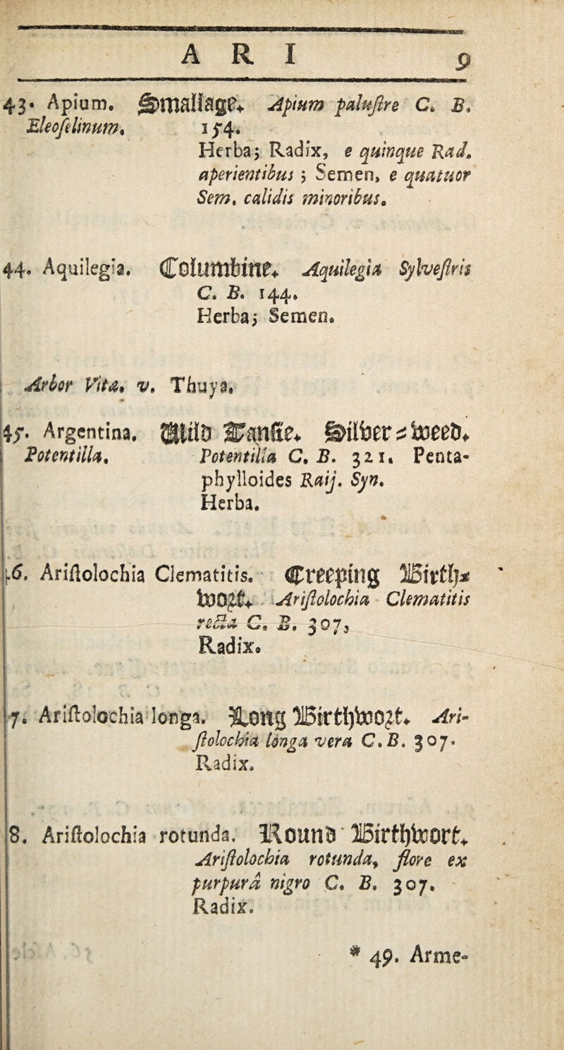 ssa A R I 43. Apium. ||>rn8llage* Apium paluflre C. B* Eleofe linum, 1^4. Herba5 Radix, e quinque Rad, aperientibus ; Semen, e quatuor Sera, calidis minoribus. » * - 44. Aquilegia. Coltlttlfttn?* Aquilegi a Sylveflris C» B» 144 * Herba; Semen, Arbor Vita, v. Thuya, Argentina. ®itiD 27anfie* S&liier 2 toeetu i Botentiila, Potwtilla C. B. gzi. Penta- phylloides Raij. Syn, Herba. p» Ariflolochia Clematitis. Cr^ptHg USitffj* toDjCv Ariflolochia Clematitis V <5 -f jy ^ D *T , V*9 JW» 2 / 3 Radix. - ‘ : '■ 7. Ariflolochia longa. &0ftg 515ktl)to0£t4 -rfri- flolochia longa vera C,B. 307. Radix, ■ - • r 8. Ariftolochla rotunda, 3&0UMB H6irH)teorf> Ariflolochia rotunda, purpura nigro C. 5, 307, Radix. * 49. Arme»