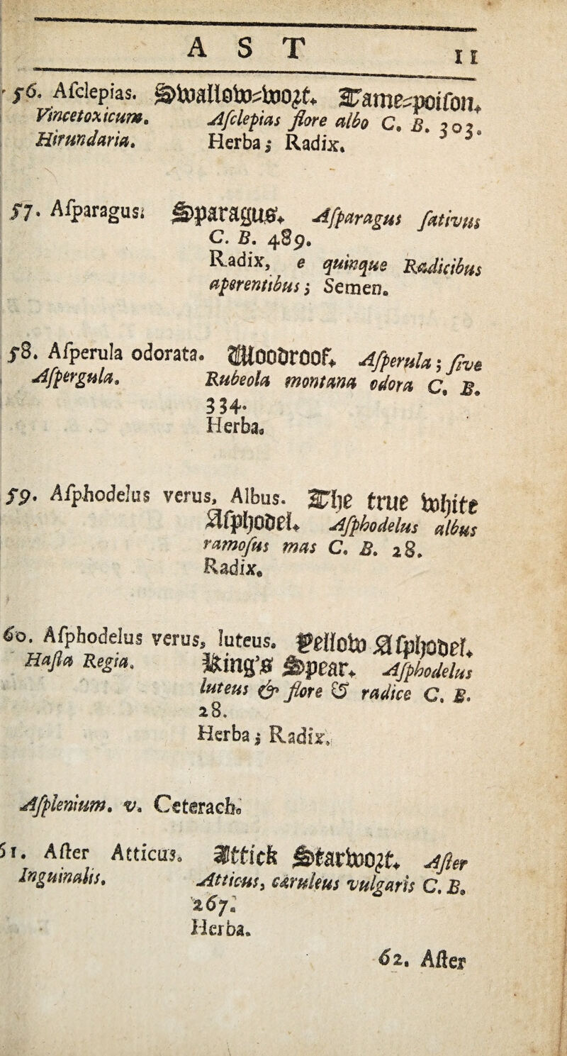 11 • ;6. Afciepias. ^toallotoAoo^. 2Fames»oifc>n Vmcetoxtcum. Afciepias flore albo c. ii, ?0j Hirmdaria. Herba 5 Radix. H- Afparagusi g>paragU& Afparagus fittrm C. B. Radix, e gwegae Radicibus apmnubus •, Semen. f8. Afperula odorata. ®t00&r00f* .4^0/*• flve Afpergula. Rubeola montana odora c S 334*. Herba» S9' Aipiiodelus verus. Albus, 2Hie true hrfiif* ^fpljoae!» Afphodelus albus ramofus mas C. B. 28. Radix. 6°. Afphodelus verus, luteus. felloljO SlMmet Hafla Regia. Kiag’0 J&peatV Afphodelus luteus & flore C5 radice C. £• 2 8. Herba * Radte, Aff lenium, v. Cetmch* 5i. A der Atticus» Inguinalis, %ttick £>tartoo^t. ^ Atticus > UyhUus vulgaris C. .& %6ya Herba. 62. After
