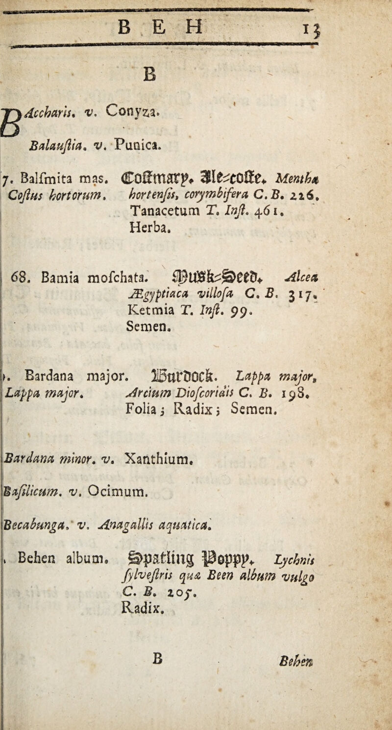 B g) dccharis, v, Conyza. Balauftia, v. Punica. 7. Balfmita mas. MfcCOfltU Mentha CoJIhs hortorum, hortenfis» corymbifera C. B. zi6» Tanacetum X, Inji. 461. Herba. 68. Bamia mofchata. JEgyptiaca villofa C, B. 317, Ketmia X. Infl. 99, Semen. >. Bardana major. IBttrOOCk. Z>/>/w majors ' Lappa major, Arcium Diofcoriais C. B, 198* Folia j Radix > Semen. Bardana minor. v. Xanthlum, Ba/iiicum. v, Ocimum, . Becabunga»v, Anagallis aquatica. j. Behen album, ©patltilg Popp^ Lychnis fylveftris qua Been album vulgo C. 2 0j\ Radix. B