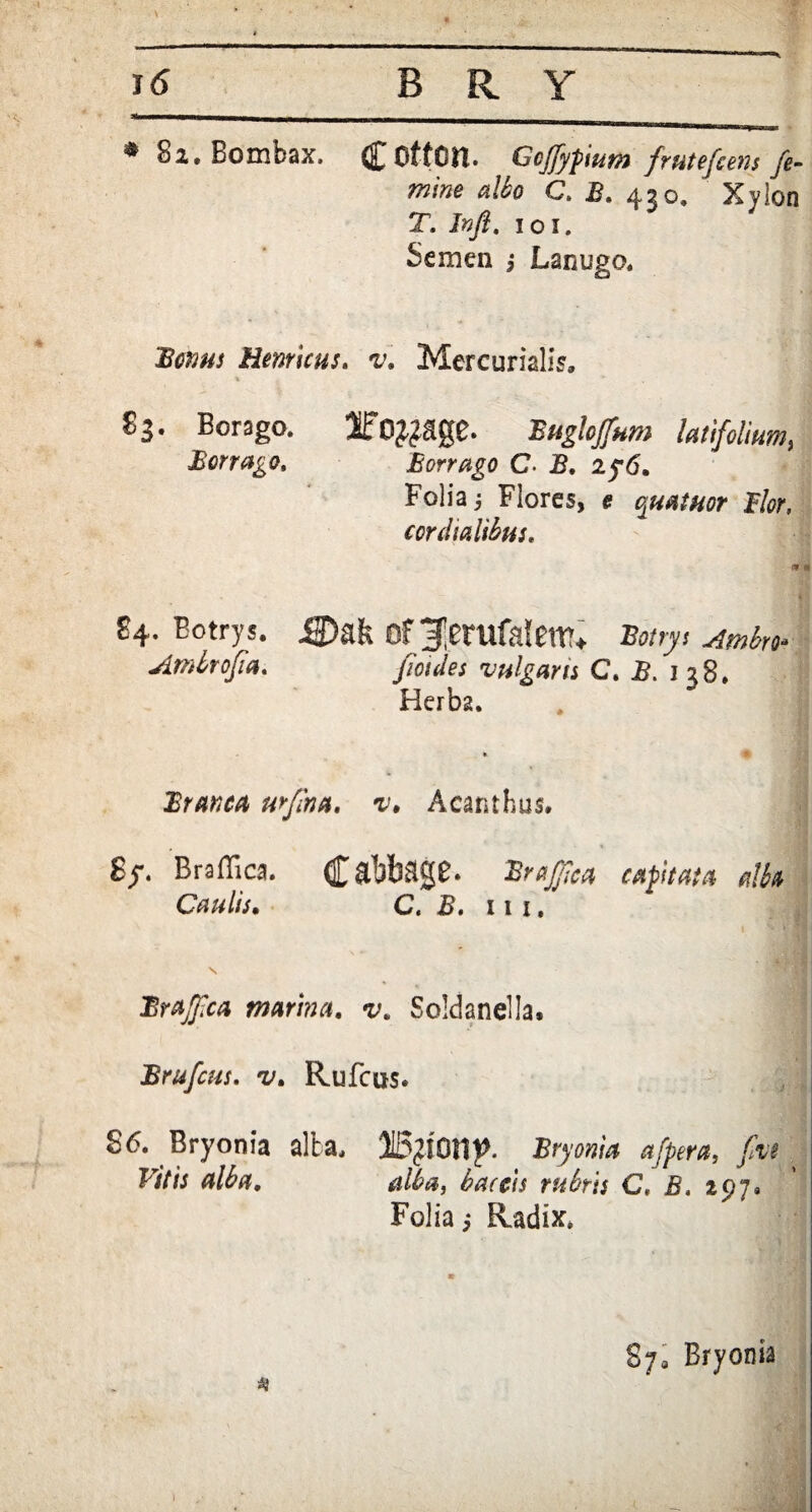 * 82. Bombax. COffCJT. Gcffyfium frutefcens fe¬ mine albo C. B. 430, Xylon T. In fi, 101. Semen j Lanugo. Bonus Hernicus. •v. Mercuriali?, 83. Borago. Jlfo&age. Buglojfum latifolium, Borrago, Borrago CB. iy6» Folia j Flores, e quatuor Blor, cor dialibus. 84. Botrys. ij>afc Of ^mifafettU Botryi Ambro- Amtrojia. fwules vulgans C. B. 138. Herba. Branca urfina. v» Acanthus. £f. Eradica. CBrajfica capitata albet Caulis» C, B. ili* Brajjlca marina» v» Soldanella» Brufcus. v. Rufcus. S6. Bryonia alba, 3I5?IOnj>. Bryonia afpera, fivt Vitis alba» alba, baccis rubris C, B. i 9 7» Folia,- Radix. S;9 Bryonia % )