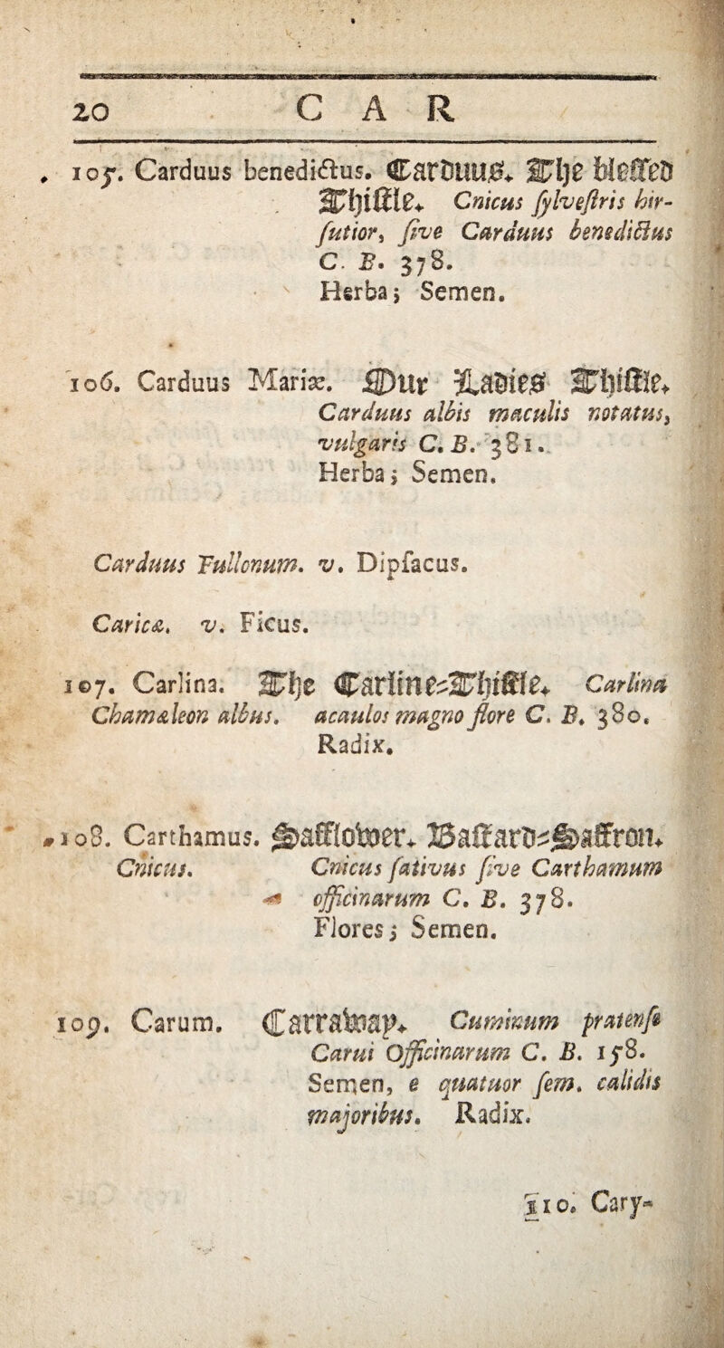 zo CAR , i oj. Carduus benediftus. Cart)UU&. blefTeD wmie* Cnicus fyheftris hir- futior, J/Ve Carduus bensdiblus C. B. 378. Herba; Semen. 106. Carduus Mari^. flDur Carduus albis maculis notatus} vulgaris C.B. 381. Herba; Semen. Carduus Fullonum• v» Dipfacus. Carica, v. Ficus. 107. Carlina. 2£f)e CatiiCarlim Chctm&leon albus, acaulos magno floro C. B. 380. Radix. #108. Carthamus. ^aff{ofeJ8t^ lSaffatt^ji^affrQn* Cnicus. Cnicus fativus flve Carthamum 4* officinarum C. B. 378. Flores; Semen. iop. Carum. Cattatap* Cuminum praienfi Carui Officinarum C. B. iy8. Semen, e quataor [em. calidis majoribus. Radix. sio. Cary*