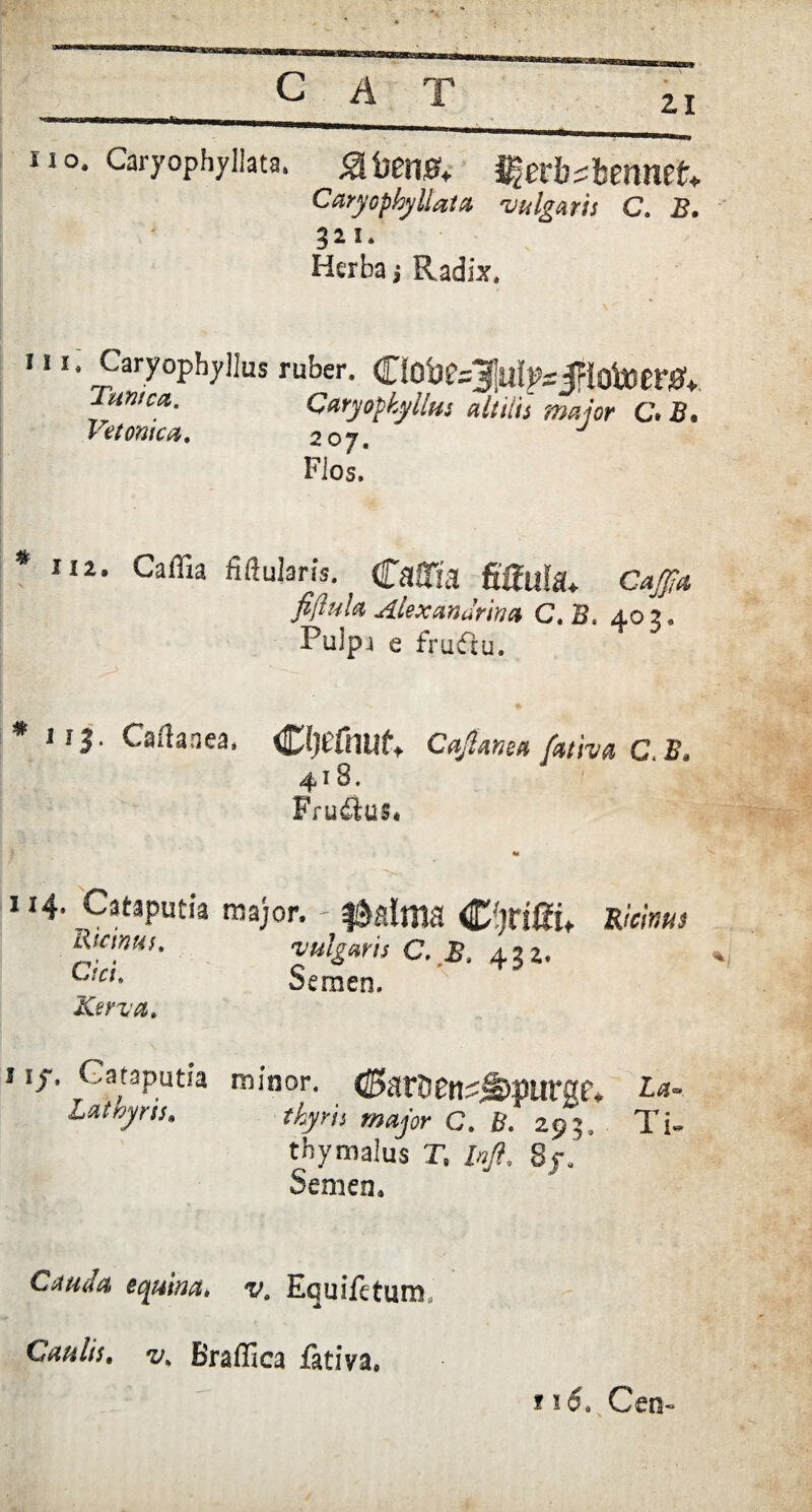21 lio. Caryophyllata. «afoen#,. Sftevbthmntt. Caryophyllata vulgaris C, B, 321. Herba j Radix. 111. Caryophyllus ruber. CfObe^!Ui>Vjp!otoer04 Turna. Caryophyllus altilis major C. B. Betonica, 20 y, Flos, 112. Caflia Mularis. Caflia fiflufa* C^4 fiftul* Alexandrina C. B. 402. Pulpj e fruftu. * 113. Caffanea. Ctyefmif. Cajanea fativa C. B. 4l8. Frudlus* 114. Cataputia major. Ricinus, Cici. Kerva, vulgans C, B. 422, Semen. Ricinus 11/. Gataputia lathyris* minor. <J5 alti £n^s&>piirg£V c. B. 293., thymalus T, M 8j\ Semen. Cauda equina, va Equifetum. Caulis, v, Braflica iativa. 115. Cen-