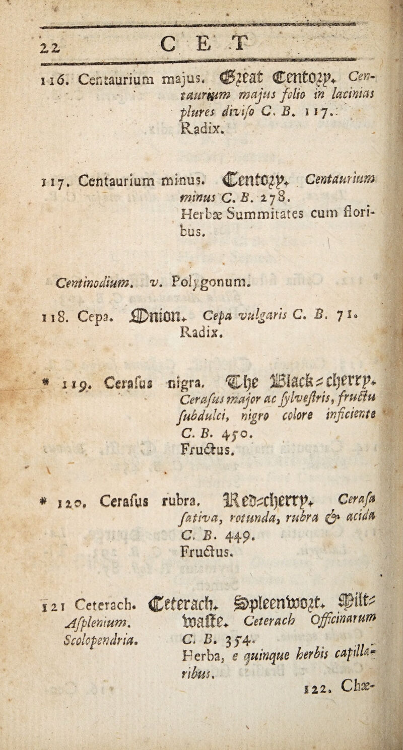 2,z C E' T . ' ii6. Centaurium majus* ©nitOZJV Cen~ trnrmm majus folio in lacinias plures divi/o G. 117*- Ra dix* 117, Centaurium minus. <C£fltO£}?+ Centaurum minus C. B. 278. Herbae Summitates cum flori¬ bus. Centinodium, v. Polygonum. 118. Cepa. jQDniOn* Cepa vulgaris C. B. J u Radix. * iip. Cera fu s nigra. %j[)t Cerafus major ac fylvejlris, fructu fubdulciy nigro colore injiciente C • B • Frudus. * isto, Cerafys rubra. 1RCeraftt fativa, rotunda, C. 5 • 44 P * Frudus. 121 Ceterach. Cft£radl. §>pleentdO£tV Afplenmm. toaJfo Ceterach Officinarum Bcolopendria. C* I>• 3,} 4“ , - Herba, e quinque herbis cafilte* ribus, 122. Ch*- s