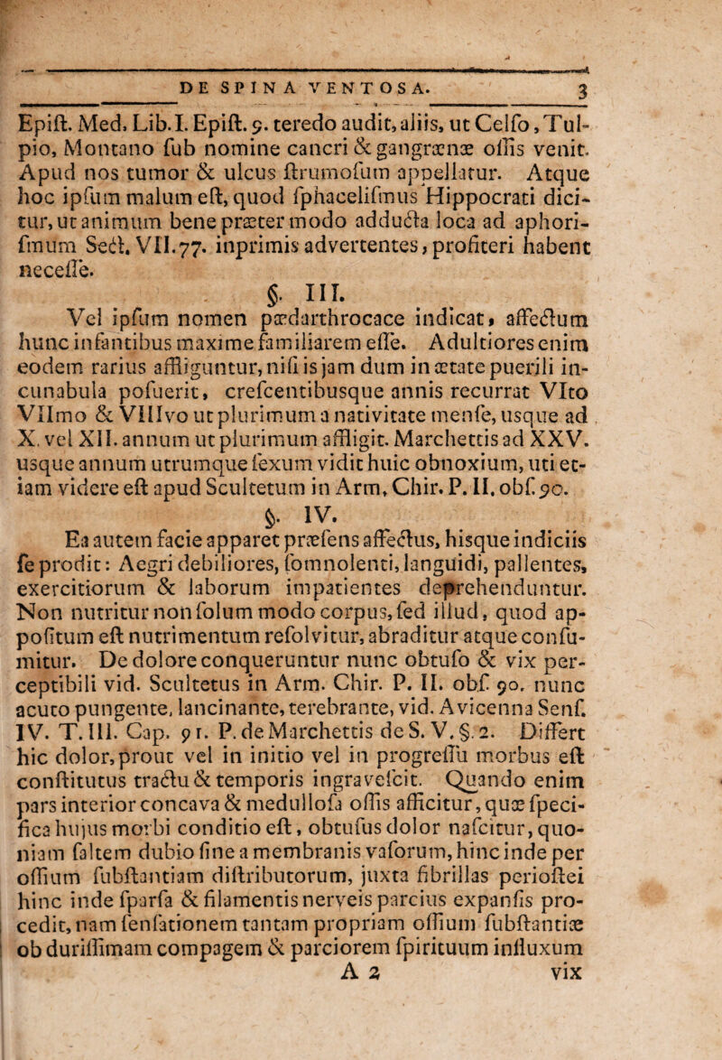 Epift. Med, Lib.I.Epift. 9. teredo audit,aliis, ut Celfo,Tul- pio, Montano fub nomine cancri & gangraenae ollis venit Apud nos tumor & ulcus ftrumofum appellatur. Atque hoc ipfum malum eft, quod fphacelifmus Hippocrati dici¬ tur, ut animum bene praeter modo addufta loca ad aphori- fmum Seit, VII.77. inprimisadvertentes,profiteri habent neceffe. §. III. Vel ipfum nomen pxdarthrocace indicati affedum hunc infantibus maxime familiarem elle. Adultioresenim eodem rarius affliguntur, nili is jam dum in arate puerili in¬ cunabula pofuerit, crefcentibusque annis recurrat Vito VII mo & VIIIvo ut plurimum a nativitate rnenfe, usque ad X, vel XII. annum ut plurimum affligit. Marchetcisad XXV. usque annum utrumque fexum vidit huic obnoxium, uti et¬ iam videre eft apud ScuIterum in ArmtChir. P. Il.obf 90. §. IV. Ea autem facie apparet praeiens affectus, hisque indiciis fe prodit *. Aegri debiliores, fomnolenti, languidi, pallentes, exercitiorum & laborum impatientes deprehenduntur. Non nutritur non folum modo corpus, fed illud, quod ap- pofltum eft nutrimentum refolvitur, abraditur atque confu- mitur. De dolore conqueruntur nunc obtufo & vix per¬ ceptibili vid. Scultetus in Arm. Chir. P. II. ob.fi 90, nunc acuto pungente, lancinante, terebrante, vid. Avicenna Senf. IV. T. 111. Cap. pr. P. deMarchettis deS. V,§. 2. Differt hic dolor,prout vel in initio vel in progreffii morbus eft conftitutus tradu& temporis ingravefcit. Quando enim pars interior concava &medullofa offis afficitur, quxfpeci- fica hujus morbi conditio eft, obtufus dolor nafeitur, quo¬ niam faltem dubio fine a membranis vaforum, hinc inde per offiurri fubftantiam diftributorum, juxta fibrillas perioftei hinc inde fparfa & filamentis nerveis parcius expanfis pro¬ cedit, nam fenfationem tantam propriam olfium fubftantix ob duriffimam compagem & parciorem fpirituum inlluxum A 3 vix