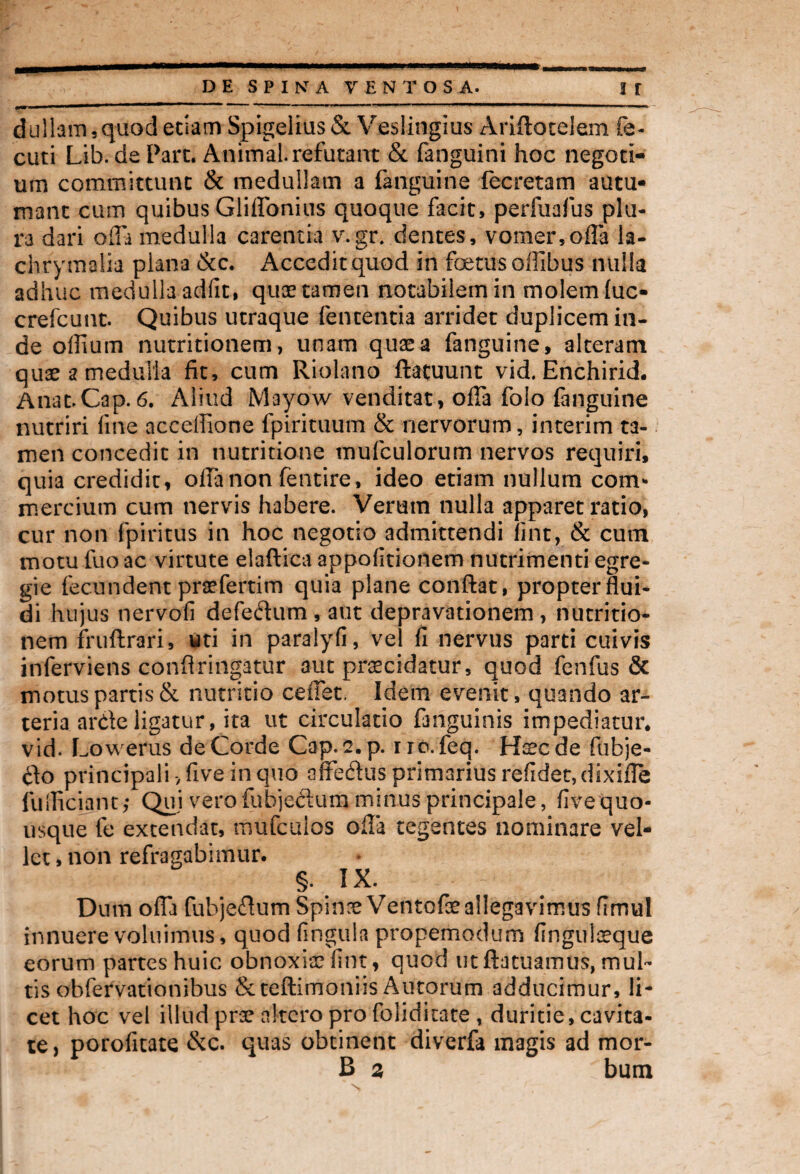 dullam 3 quod edam Spigelius & Veslingius Ariflotelem fe- cuti Lib. de Part. Animal, refutant & fanguini hoc negoti¬ um committunt & medullam a fanguine lecretam autu¬ mant cum quibus Gliffonius quoque facit, perfuafus plu¬ ra dari offa medulla carentia v.gr, dentes, vomer,offa la- chrymalia plana &c. Accedit quod in foetus offibus nulla adhuc medulla adfit, q-uae tamen notabilem in molem luc- crefcunt. Quibus utraque lententia arridet duplicem in¬ de offium nutritionem, unam quas a fanguine, alterant quas a medulla fit, cum Riolano ftatuunt vid. Enchirid. Anat.Cap. 6. Aliud Mayow venditat, offa folo fanguine nutriri fine acceffione fpirituum & nervorum, interim ta¬ men concedit in nutritione mufculorum nervos requiri, quia credidit, offa non fentire, ideo etiam nullum com¬ mercium cum nervis habere. Verum nulla apparet ratio, cur non fpiritus in hoc negotio admittendi lint, & cutn motu fuo ac virtute elaftica appofitionem nutrimenti egre¬ gie fecundent profertim quia plane conflat, propterflui- di hujus nervofi defedum , aut depravationem , nutritio¬ nem fruftrari, uti in paralyli, vel fi nervus parti cuivis inferviens conflrinptur aut procidatur, quod fenfus & motus partis & nutritio ceffet. Idem evenit, quando ar¬ teria arde ligatur, ita ut circulatio fmguinis impediatur, vid. Lowerus de Corde Cap.s.p. rrc.feq. Hoc de fubje- &o principali -,five in quo affeftus primarius relidet, dixiffe fulliciant,- Qui vero fubjecium minus principale, five quo¬ usque fe extendat, mufcuios offa tegentes nominare vel¬ let , non refragabimur. §. IX. Dum offa fubjeflum Spino Ventofo allegavimus firmal innuere voluimus, quod lingula propemodum finguloque eorum partes huic obnoxio lint, quod titftatuamus, mul¬ tis obfervationibus Scteflimoniis Aurorum adducimur, li¬ cet hoc vel illud pro altero pro foliditate , duritie, cavita¬ te, porofitate &c. quas obtinent diverfa magis ad mor- B z bum