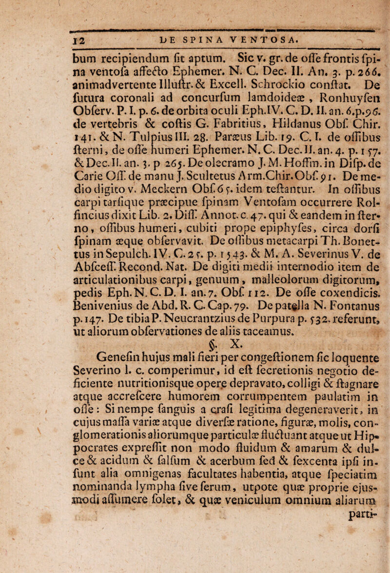 bum recipiendum fit aptum. Sic v. gr.de olle frontis fpi- na ventofa affecflo Ephemer. N. C. Dec. II. An. 3. p. 266. animadvertente Illuftr.& Excell. Schrockio conflat. De futura coronali ad concurfum lamdoideae , Ronhuyfen Obferv. P. I. p. 6. de orbita oculi Eph.IV. C. D. II. an. 6.p.96. de vertebris & coftis G. Fabritius, Hildanus Obfi Chir. 141. & N. Tulpius III. 28. Parius Lib. 19. C. I. de offibus fterni, de ofle humeri Ephemer. N. C. Dec.II. an. 4. p. 157. & Dec. II. an. 3, p 265.Deolecramo J. M.Hoffm.in Difp.de Carie GIF de manu J. Scultetus Arm.Chir.Obfi pi. De me¬ dio digito v. Meckern Obfi6 p idem teftantur. In offibus carpi tarfique praecipue fpinam Vento fiam occurrere Rol- fincius dixit Lib. 2. Diffi Annor, c, 47. qui & eandem in fler- no» offibus humeri, cubiti prope epiphyfes, circa dorli fpinam aeque obfervavit. De offibus metacarpi Th. Bonet- tus in Sepulch. IV. C. 21. p. 15 43- & M. A. Severinus V. de Abfceffi Recond. Nat. De digiti medii internodio item de articulationibus carpi, genuum, malleolorum digitorum, pedis Eph.ISLC. D. I. an. 7. Obfi 112. De offe coxendicis. Beni venius de Abd. R. C. Cap. 79. De patella N. Fontanus p.147. De tibiaP.Neucrantzius de Purpura p. f 32. referunt, ut aliorum obfervationes de aliis taceamus. §. X. Genefin hujus mali fieri per congeftionem fic loquente Severino i. c. comperimur, id eft fecretionis negotio de¬ ficiente nutritionisque opere depravato, colligi & ftagnare atque accrefcere humorem corrumpentem paulattm in olle: Si nempe fanguis a crafi legitima degeneraverit, in cujus maffa variae atque diverfie ratione, figurae, molis, con¬ glomerationis aliorumque particulae fluftuant atque ut Hi p« pocrates expreffit non modo fluidum & amarum & dul¬ ce & acidum & falfium & acerbum fed & fiexcenta ipfi in. funt alia omnigenas facultates habentia, atque fpeciatim nominanda lympha fiveferum, utpote quae proprie ejus¬ modi aflumere folet» & quae venicuium omnium aliarum parti-