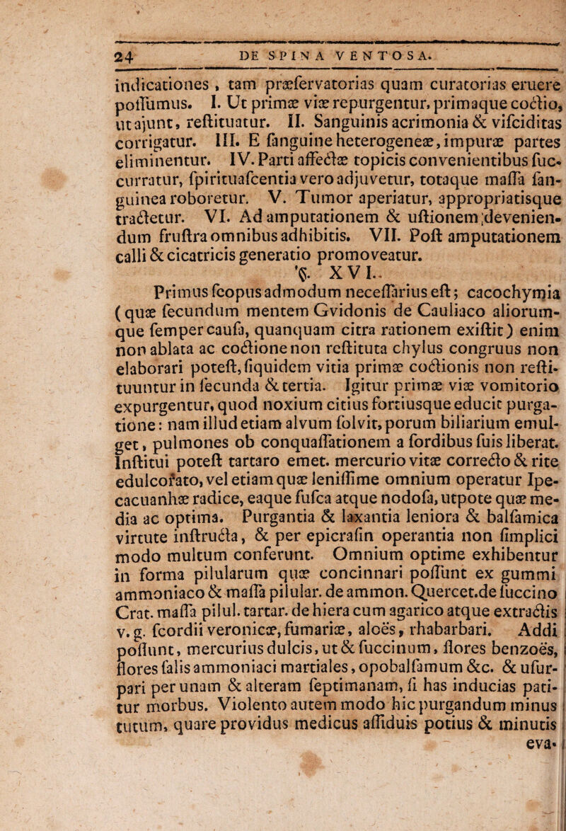 indicationes , tam prasfervatorias quam curatorias eruere poiTumus. I. Ut primas vias repurgentur, primaque codio, utajunt, reftituatur. II. Sanguinis acrimonia & vifciditas corrigatur. III. E fanguineheterogeneas,impuras partes eliminentur. IV. Parti aflfedas topicis convenientibus fuc- curratur, fpirituafcentia vero adjuvetur, totaque mafla fan- guinea roboretur. V. Tumor aperiatur, appropriatisque tradetur. VI. Ad amputationem & uftionem;devenien- dum fruftra omnibus adhibitis. VII. Poft amputationem calli & cicatricis generatio promoveatur. ’<s. XVI.. Primus fcopusadmodum neceflariuseft; cacochymia (quse fecundum mentem Gvidonis de Cauliaco aliorum- que fempercaufa, quanquam citra rationem exiftit) enim non ablata ac codionenon reftituta chylus congruus non elaborari poteft,(iquidem vitia primae codionis non refti- tuuntur in fecunda & tertia. Igitur primas viae vomitorio expurgentur, quod noxium citius fortiusque educit purga¬ tione : nam illud etiam alvum folvit, porum biliarium emul¬ get, pulmones ob conqualTationem a fordibusfuis liberat. Inftitui poteft tartaro emet, mercurio vitae corredo&rite edulcofato, vel etiam quas leniffime omnium operatur Ipe- cacuanhae radice, eaque fufca atque nodofa, utpote quas me¬ dia ac optima. Purgantia & laxantia leniora & balfamica virtute inftruda, & per epicrafin operantia non fimplici modo multum conferunt. Omnium optime exhibentur in forma pilularum quas concinnari poTunt ex gummi ammoniaco & mafla pilular. de ammon. Quercet.de luccino i Crat. maffa pilul. tartar. de hiera cum agarico atque extradis i v.g. fcordiiveronicoe, furnarias, aloes, rhabarbari. Addi : poliunt, mercurius dulcis, ut &fuccinum, flores benzoes, i flores (alis ammoniaci martiales, opobalfamum &c. & ufur- pari per unam & alteram feptimanam, fi has inducias pati¬ tur morbus. Violento autem modo hic purgandum minus i tutum, quare providus medicus afliduis potius & minutis eva« i