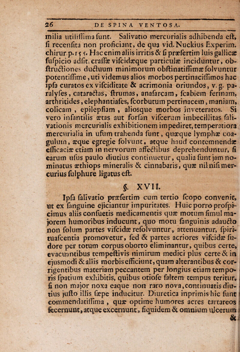 milia utiliffimafunt. Salivatio mercurialis adhibenda eft, fi recenfita non proficiant, de qua vid.Nuckius Experim. chirurp. r ? ?. Hac enim aliis irritis & fi praefertim luis gallicae fufpicio adfircraflae vifcidceque particulae inciduntur, ob- ftriuftiones du&uum minimorum obftinatifiimaefolvuntur potentiflime,uti videmus alios morbos pertinaciffimos hac ipfa curatos ex vifciditate & acrimonia oriundos, v. g. pa- ralyfes, cataradas, ftrumas, anafarcam, fcabiem ferinam» arthritides, elephantiafes, fcorbutum pertinacem, maniam, colicam , epilepfiam , aliosque morbos inveteratos. Si vero infantilis aetas aut forfan vifcerum imbecillitas fali- vationis mercurialis exhibitionem impediret, temperatiora mercurialia in ufiim trahenda funt, quaeque lymphae coa¬ gulum, aeque egregie folvunt , atque haud contemnendae efficaciae etiam in nervorum affectibus deprehenduntur, fi earum ufus paulo diutius continuetur, qualia funt jam no¬ minatus aethiops mineralis & cinnabaris, quae nilnifimer¬ curius fulphure ligatus eft. §. XVII. Ipfa falivatio prxfertim cum tertio (copo convenit, ut ex fanguine ejiciantur impuritates. Huic porro profpi™ cimus aliis confuetis medicamentis quae motum fimul ma¬ jorem humoribus inducunt, quo motu fanguinis adau#o non folum partes vifcidoe refolvuntur, attenuantur, fpiri- tuafcentia promovetur, fed & partes aeriores vifcidaefu- dore per totum corpus oborto eliminantur, quibus certe» evacuantibus tempeftivis nimirum medici plus certe & in ejusmodi & aliis morbis efficiunt, quam alterantibus & cor¬ rigentibus materiam peccantem perlongius etiam tempo- ■ ris fpatium exhibitis, quibus otiofe falcem tempus teritur, j fi non major noxa eaque non raro nova,continuatis diu- j tius jufto illis faepe inducitur. Diuretica inprimis hic funt t commendatiffima , qux optime humores acres tarcareos : fecernunt, atque excernunt»; fiquidem & omnium ulcerum 3 &