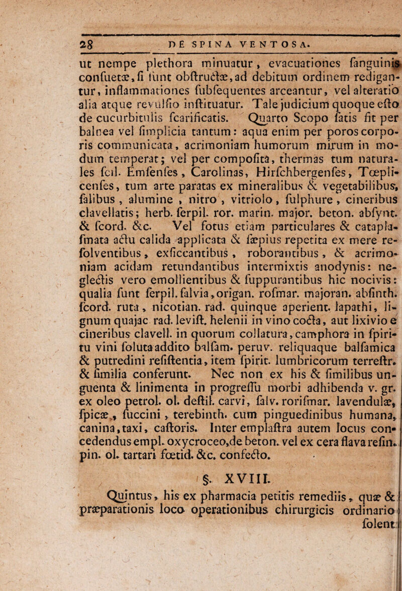 uc nempe plethora minuatur, evacuationes (anguinis confuetae*fi lime obftru£te,ad debitum ordinem redigan¬ tur, inflammationes fubfequentes arceantur, vel alteratio alia atque rev olfio inftituatur. Tale judicium quoque efto de cucurbitulis fcarificatis. Quarto Scopo fatis fit per balnea vel fimplicia tantum: aqua enim per poroscorpo¬ ris communicata, acrimoniam humorum mirum in mo¬ dum temperat; vel per compofita, thermas tum natura¬ les fci-1. Emfenfes , Carolinas, Hirfchbergenfes, Tcepti- cenfes, tum arte paratas ex mineralibus & vegetabilibus, falibus 5 alumine , nitro , vitriolo, fulphure» cineribus clavellatis; herb. ferpib ror. marin. major, beton. abfynt. & fcord. &c. Vel fotus etiam particulares & catapia- fmata adu calida applicata & fepius repetita ex mere re- folventibus, exficcantibus , roborantibus, & acrimo¬ niam acidam retundantibus intermixtis anodynis: ne¬ glectis vero emollientibus & fuppurantibus hic nocivis: qualia funt (erpil.falvia,origan. rofmar. majoran. abfinth. fcord. ruta* nicotian. rad. quinque aperient, lapathi, li¬ gnum quajac rad. levift. helenii in vino co<fl:a, aut lixivio e cineribus clavell. iri quorum collatura, camphora in fpiri- tu vini folutaaddito balfam. peruv. reliquaque balfamica & putredini refiftentia*item fpirit. lumbricorum terreftr. & fimilia conferunt. Nec non ex his & fimilibus un¬ guenta & linimenta in progreflu morbi adhibenda v. gr. ex oleo petrol. ol. deftil. carvi, falv. rorifmar. lavendulae, fpicae f fuccini, terebinth. cum pinguedinibus humana, canina,taxi, caftoris. Inter emplaftra autem locus con¬ cedendus empl. oxycroceo,de beton. vel ex cera flavarelin.. pin. ol. tartari fcetid. Sic. confefto. §. XVIII. Quintus, his ex pharmacia petitis remediis * quae & praeparationis loco operationibus chirurgicis ordinario folent