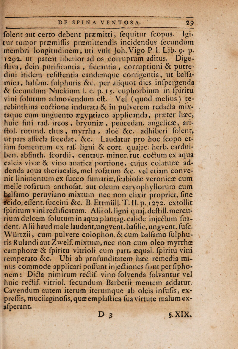 folent aut certo debent praemitti, fequitur fcopus. Igi¬ tur tumor praemiflis praemittendis incidendus fecundum membri longitudinem, uti vult Joh.Vigo P. 1. Lib. 9« p. 1292. ut pateat liberior ad os corruptum aditus. Dige- ftiva, dein purificantia , ficcantia , corruptioni & putre* dini itidem refiftentia eandemque corrigentia, ut balfa- mica, balfam. fulphuris &c. per aliquot dies infpergenda & fecundum Nuckium 1. c. p. 15. euphorbium in fpiritu vini folutum admovendum eft. Vel (quod melius) te¬ rebinthina co&ione indurata & in pulverem redacta mix- taque cum unguento aegyptiaco applicanda, praeter haec, huic fini rad. i reos , bryoniae, peucedan. angelicae, ari- ftol. rotund. thus , myrrha > aloe &c. adhiberi folent, ut pars affedia fecedat, &c. Laudatur pro hoc fcopo et¬ iam fomentum ex raf ligni & cort. quajac. herb. cardui* ben. abfinth. fcordii, centaur. minor, rut. codtum ex aqua calcis vivae & vino anatica portione, cujus colaturae ad¬ denda aqua theriacalis, mei rofatum &c. vel etiam conve¬ nit linimentum ex fucco furnariae, fcabiofae veronicae cum meile rofarum anthofat. aut oleum caryophyllorum cum halfamo peruviano mixtum nec non eiixir propriet, fine flfeido, eflent. fuccini &c. B. Ettmiill. T. II. p. 1272. extollit fpiritum vinirediificatum. Aliiol.ligni quaj.deftill.mercu¬ rium dulcem folutum in aqua plantag. calide injedum fua- dent. Alii haud male laud3nt,ungvent. bafilic.ungvent.fufc. Wiirtzii, cum pulvere colophon. & cum balfamo fulphu¬ ris Rulandi aut Zwelf. mixtum, nec non cum oleo myrrhae camphorae & fpiritu vitrioli cum part« aequai. fpiritu vini temperato &c. Ubi ab profunditatem haec remedia mi¬ nus commode applicari poiTunt inje<3iones fiant per fipho- nem: Didia nimirum reflif vino folvenda folvantur vel huic redif. vitriol. fecundum Barbetii' mentem addatur. Cavendum autem iterum iterumque ab oleis infufis, ex- prefiis,mucilaginofis,quacempluftica fua virtute malum ex- afperant.