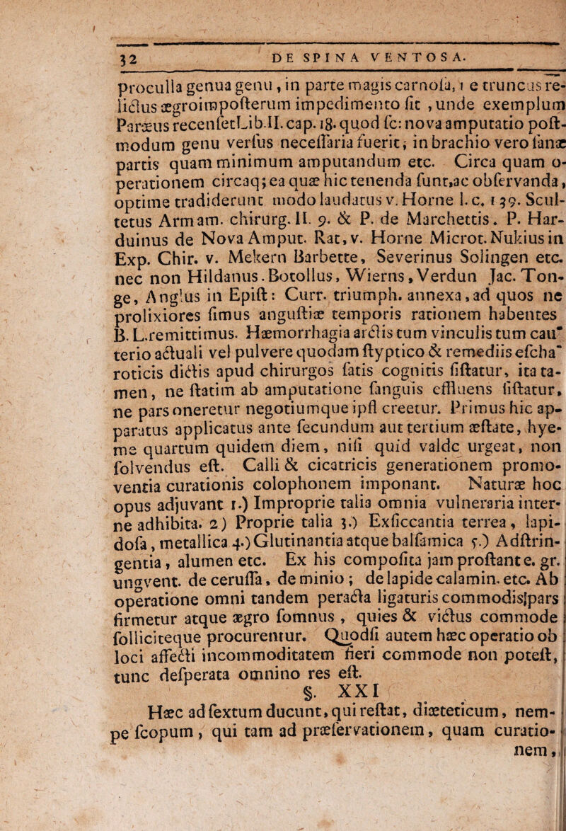 proeulia genua genu, in parte magis carnoia, i e truncus re- lidusaegroirapofterum impcViimento fit ,unde exemplum Paroeus recenfetLib.il. cap. ig. quod fc: nova amputatio poft- tnodum genu verius necefiaria fuerit; in brachio vero lanae partis quam minimum amputandum etc. Circa quam o- perationem circaq; ea quae hic tenenda funt,ac obfervanda, optime tradiderunt modo laudatus v. Horne 1. c, 159. Scul- tetus Armam. chirurg. II. 9. & P. de Marchettis. P. Har- duinus de Nova Amput. Rat,v. Horne Microt.Nukiusin Exp. Chir. v. Mekern Barbette, Severinus Solingen etc. nec non Hildanus.Botollus, Wierns, Verdun Jac. Ton¬ ge, Anglus in Epift: Curr. triumph. annexa,ad quos ne prolixiores fimus anguftiae temporis rationem habentes B. L.remittimus. Haemorrhagia ardis tum vinculis tum cau* terioaduaii vel pulvere quodam ftyptico& remediis efcha“ roticis didis apud chirurgos fatis cognitis fiftatur, ita ta¬ men, ne ftatim ab amputatione (anguis effluens fiftatur, ne parsoneretur negotiumqueipfl creetur. Primus hic ap¬ paratus applicatus ante fecundum aut tertium aeftate, hye- me quartum quidem diem, nili quid valde urgeat, non folvendus eft. Calli & cicatricis generationem promo¬ ventia curationis colophonem imponant. Naturae hoc opus adjuvant 1.) Improprie talia omnia vulneraria inter¬ ne adhibita. 2) Proprie talia 3.) Exficcantia terrea, lapi- dofa, metallica 4.) Glutinantia atque balfamica ?.) Adftrin- gentia, alumen etc. Ex his compofita jam proftante. gr. un^vent. de cerufla, de minio; de lapide calamin. etc. Ab operatione omni tandem perada ligaturis commodisjpars firmetur atque aegro fomnus , quies & vidus commode folliclteque procurentur. Qupdfi autem haec operatio ob loci affedi incommoditatem fieri commode non poteft, tunc defperata omnino res eft. §. XXI . , Haec adfextum ducunt,quireftat, diaeteticum, nem- • pe fcopum , qui tam ad praefervationein, quam curatio- fj nem, 1