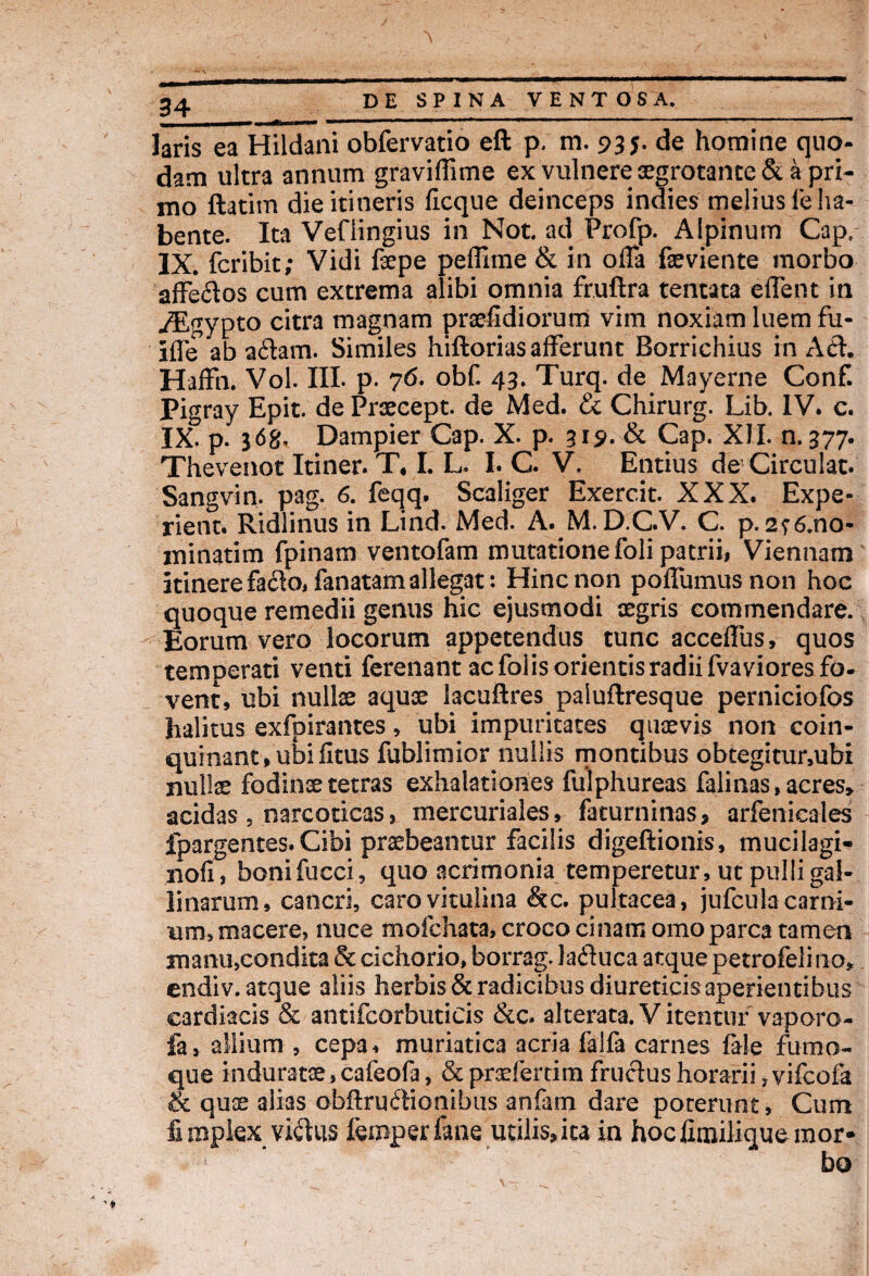 - ---'------ laris ea Hildani obfervatio eft p, m. 935. de homine quo¬ dam ultra annum graviffime ex vulnere segrotante & a pri¬ mo ftatim die itineris ficque deinceps indies melius le ha¬ bente. Ita Veflingius in Not. ad Profp. Alpinum Cap, IX. fcribit; Vidi fepe peffime & in offa faeviente morbo affe&os cum extrema alibi omnia fruftra tentata eifent in jEgypto citra magnam praefidiorum vim noxiam luem fu- i£Te ab aftam. Similes hiftorias afferunt Borrichius m Ati. Haffn. Vol. III. p. 76. obf. 43. Turq. de Mayerne Conf. Pigray Epit. dePraecept. de Med. & Chirurg. Lib. IV. c. IX. p. 3 6g. Dampier Cap. X. p. 319. & Cap. XII. n. 377. Thevenot Itiner. T, I. L. I. C. V. Entius de Circulat. Sangvin. pag. 6. feqq. Scaliger Exercit. XXX. Expe- rient. Ridlinus in Lind. Med. A. M. D.C.V. C. p. 2?6.no- minatim fpinam ventofam mutatione foli patrii# Viennam itinere fa£lo, fanatam allegat: Hinc non poffumusnon hoc quoque remedii genus hic ejusmodi aegris commendare. Eorum vero locorum appetendus tunc accelfus, quos temperati venti ferenant ac folis orientis radii fvaviores fo¬ vent, ubi nullae aquae lacuftres paluflresque perniciofos halitus exfpirantes, ubi impuritates quaevis non coin¬ quinant, ubi fitus fublimior nullis montibus obtegitur,ubi nullae fodinae tetras exhalationes fulphureas falinas, acres» acidas , narcoticas, mercuriales, faturninas, arfenicales fpargentes.Cibi praebeantur facilis digeftionis, mucilagi- nofi, bonifucci, quo acrimonia temperetur, ut pulli gal¬ linarum, cancri, caro vitulina &c. pultacea, jufcula carni¬ um, macere, nuce mofchata, croco cinamomo parca tamen manu,condita & cichorio, borrag. lafluca atque petro felino, endiv. atque aliis herbis & radicibus diureticis aperientibus cardiacis & antifeorbuticis &c. alteraca. Vitentur vaporo- fa, allium , cepa, muriatica acria falfa carnes fale fumo¬ que induratae, cafeofa, & praeferam fructus horarii ?vifcofa & quae alias obflru&ionibus anfam dare poterunt. Cum fi mplex vi&us femperfane utilis, ita in hocfimilique mor- bo